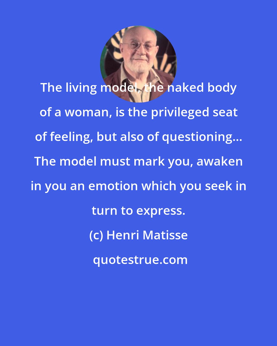 Henri Matisse: The living model, the naked body of a woman, is the privileged seat of feeling, but also of questioning... The model must mark you, awaken in you an emotion which you seek in turn to express.