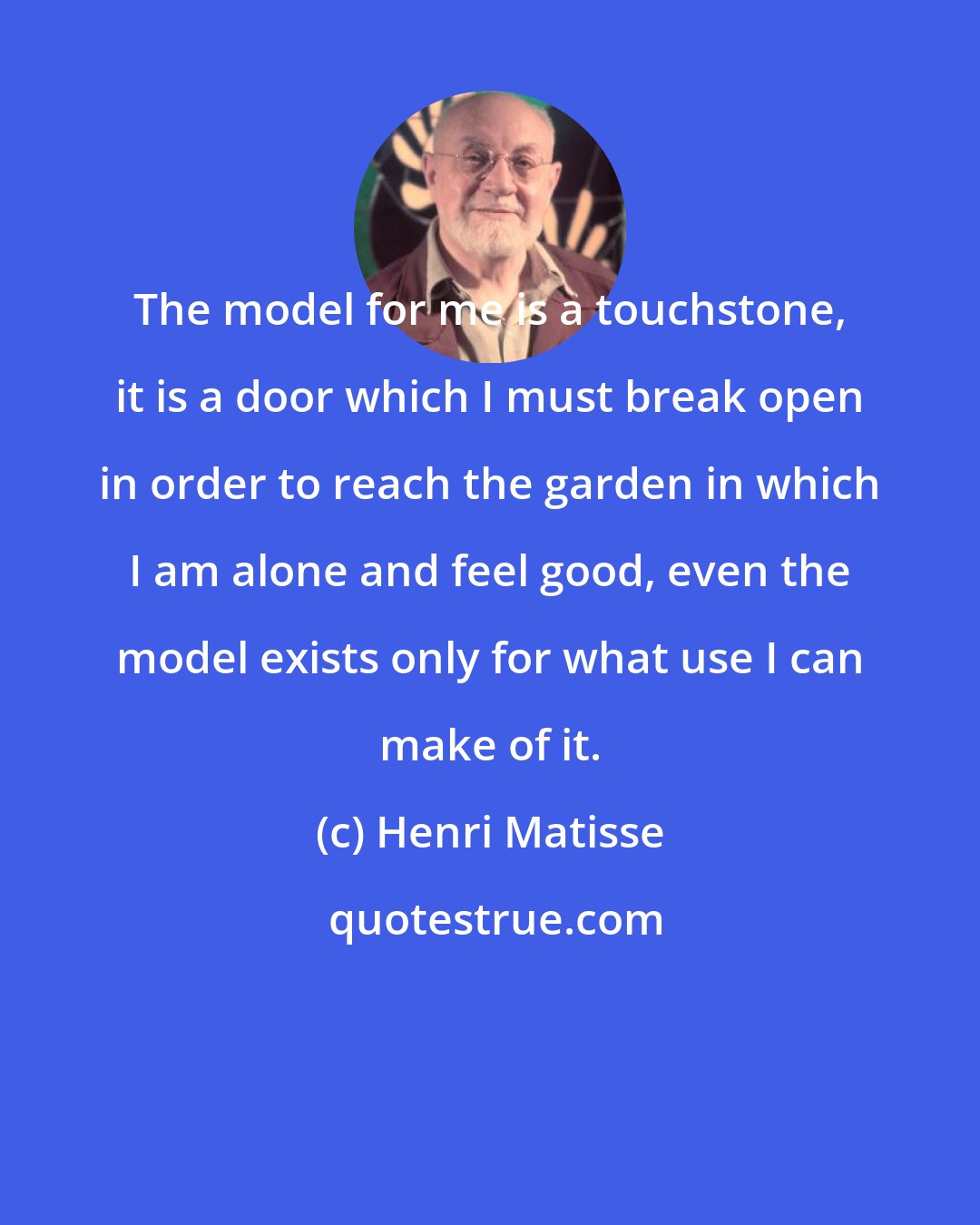 Henri Matisse: The model for me is a touchstone, it is a door which I must break open in order to reach the garden in which I am alone and feel good, even the model exists only for what use I can make of it.