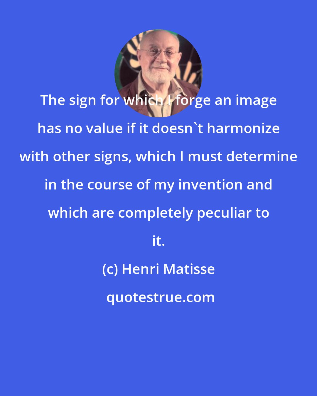 Henri Matisse: The sign for which I forge an image has no value if it doesn't harmonize with other signs, which I must determine in the course of my invention and which are completely peculiar to it.