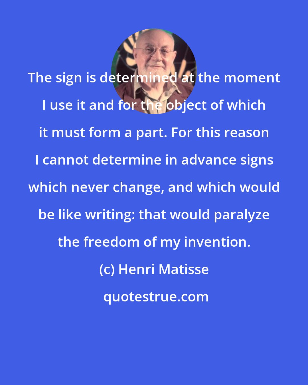 Henri Matisse: The sign is determined at the moment I use it and for the object of which it must form a part. For this reason I cannot determine in advance signs which never change, and which would be like writing: that would paralyze the freedom of my invention.