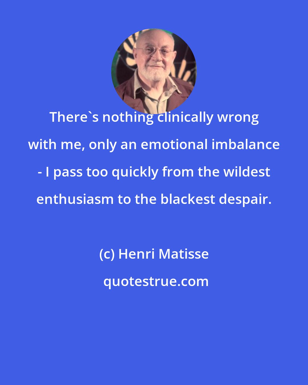 Henri Matisse: There's nothing clinically wrong with me, only an emotional imbalance - I pass too quickly from the wildest enthusiasm to the blackest despair.