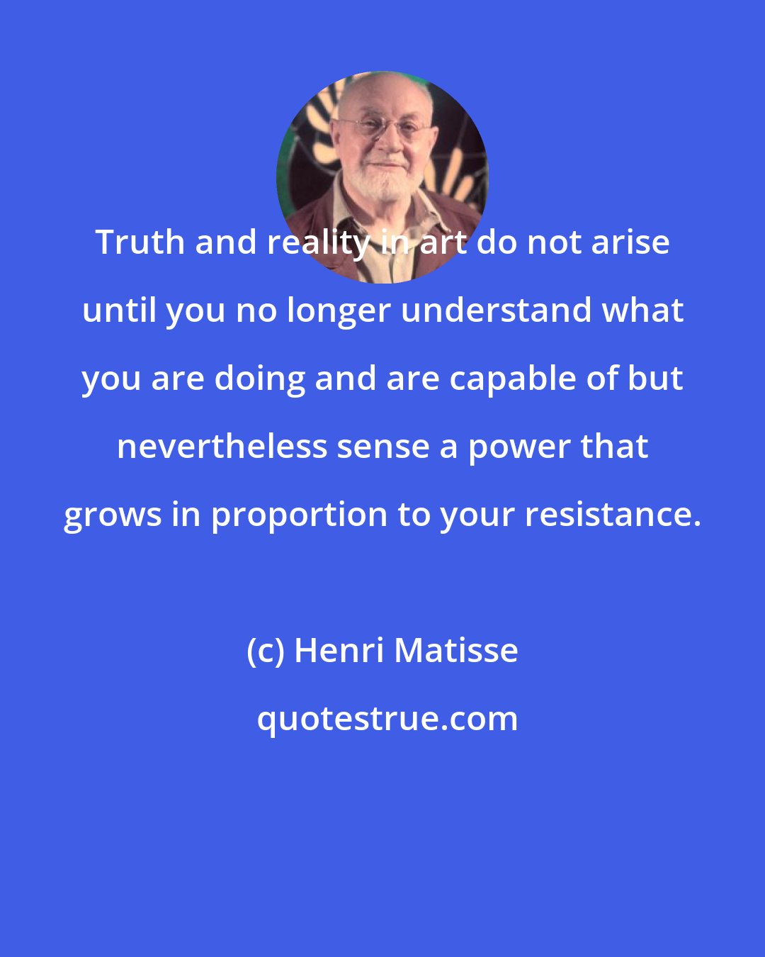 Henri Matisse: Truth and reality in art do not arise until you no longer understand what you are doing and are capable of but nevertheless sense a power that grows in proportion to your resistance.