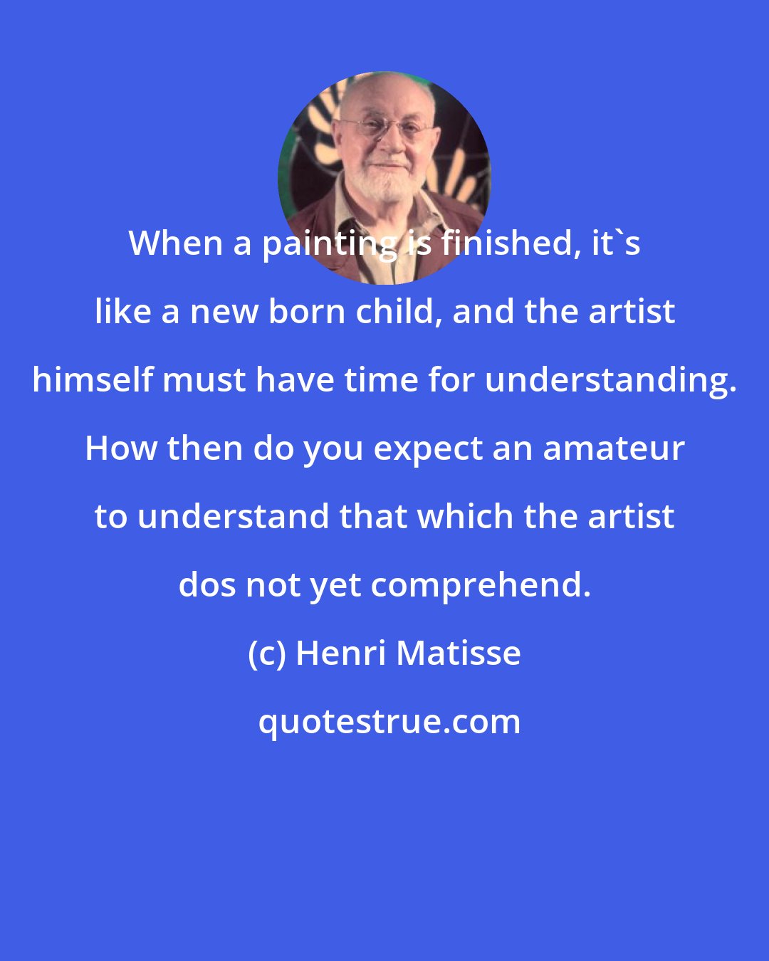 Henri Matisse: When a painting is finished, it's like a new born child, and the artist himself must have time for understanding. How then do you expect an amateur to understand that which the artist dos not yet comprehend.