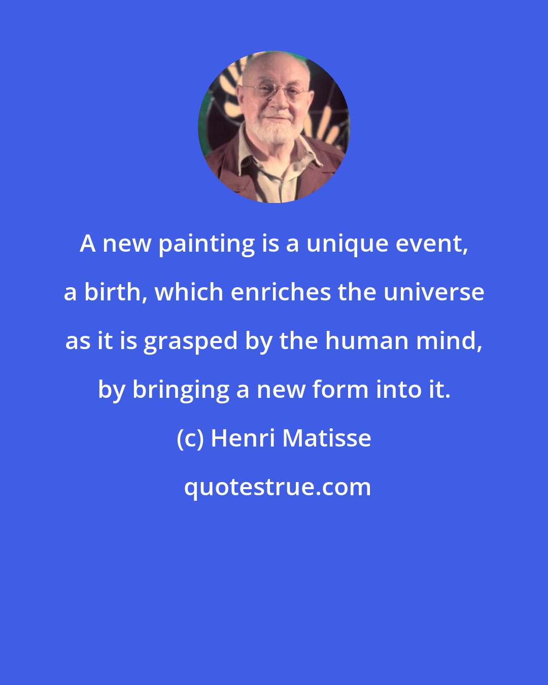 Henri Matisse: A new painting is a unique event, a birth, which enriches the universe as it is grasped by the human mind, by bringing a new form into it.