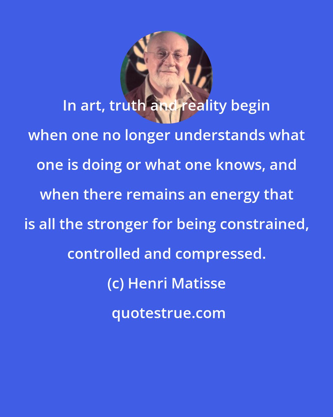 Henri Matisse: In art, truth and reality begin when one no longer understands what one is doing or what one knows, and when there remains an energy that is all the stronger for being constrained, controlled and compressed.