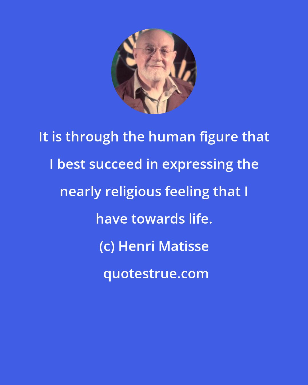 Henri Matisse: It is through the human figure that I best succeed in expressing the nearly religious feeling that I have towards life.