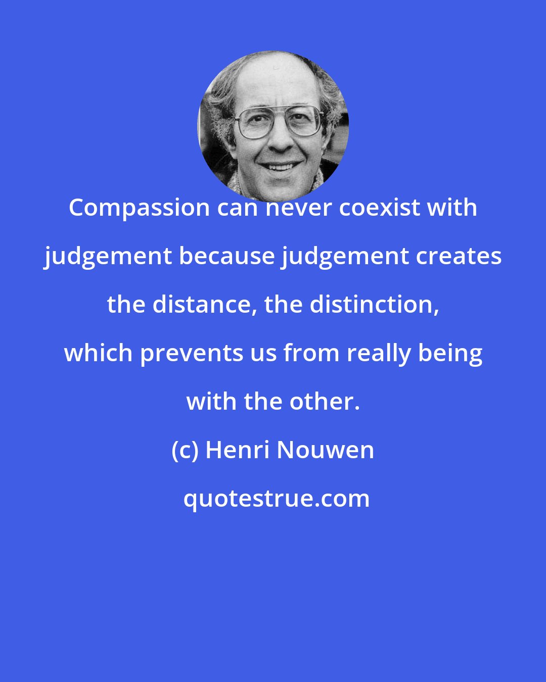 Henri Nouwen: Compassion can never coexist with judgement because judgement creates the distance, the distinction, which prevents us from really being with the other.