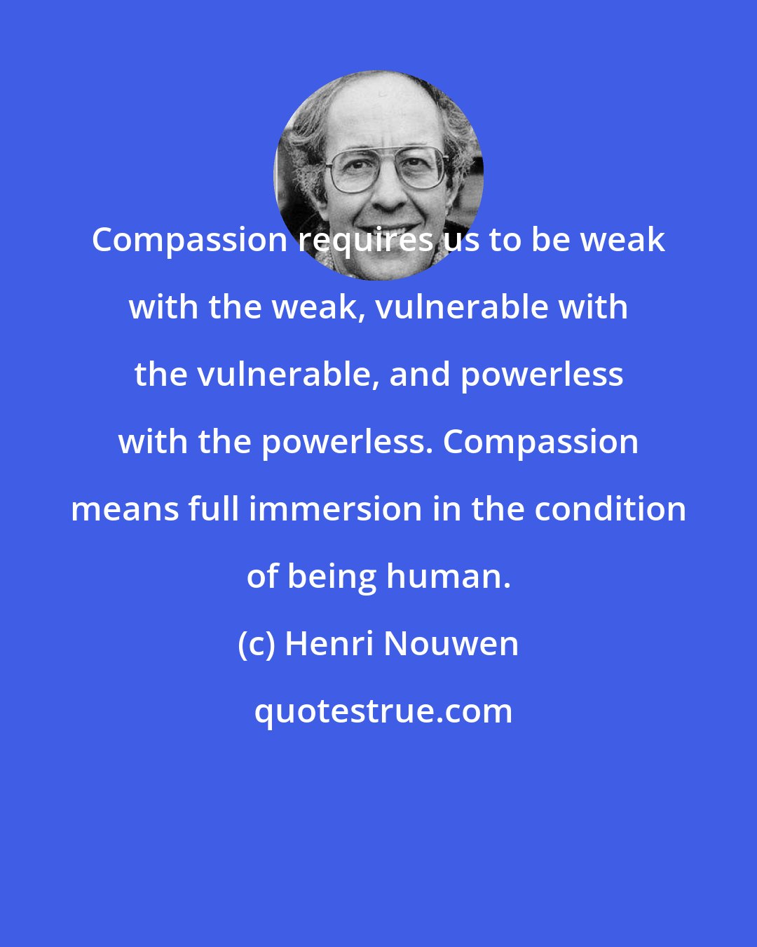 Henri Nouwen: Compassion requires us to be weak with the weak, vulnerable with the vulnerable, and powerless with the powerless. Compassion means full immersion in the condition of being human.