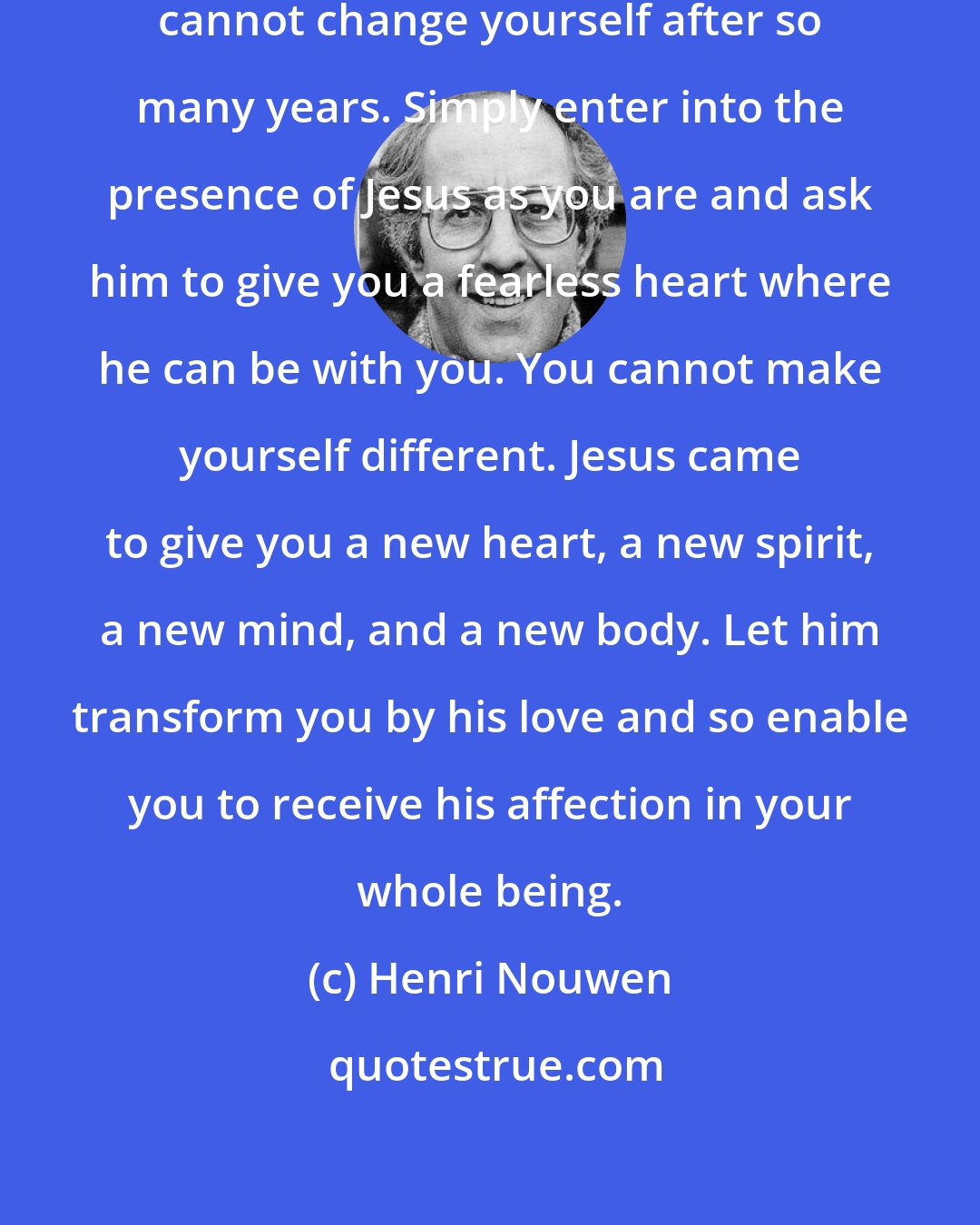 Henri Nouwen: Do not despair, thinking that you cannot change yourself after so many years. Simply enter into the presence of Jesus as you are and ask him to give you a fearless heart where he can be with you. You cannot make yourself different. Jesus came to give you a new heart, a new spirit, a new mind, and a new body. Let him transform you by his love and so enable you to receive his affection in your whole being.