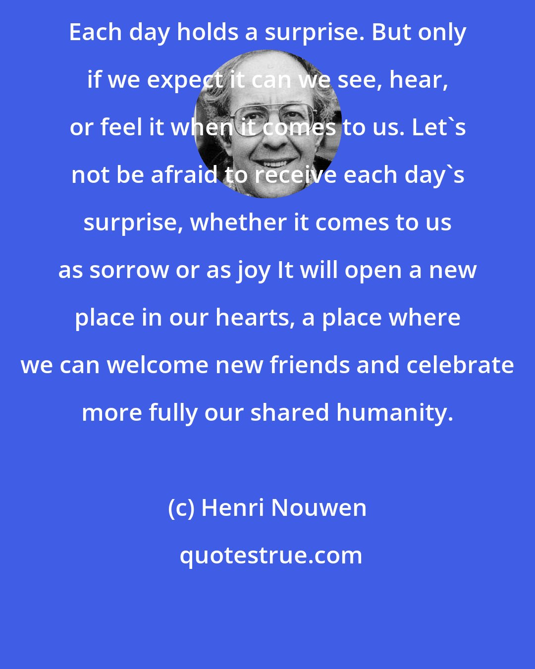 Henri Nouwen: Each day holds a surprise. But only if we expect it can we see, hear, or feel it when it comes to us. Let's not be afraid to receive each day's surprise, whether it comes to us as sorrow or as joy It will open a new place in our hearts, a place where we can welcome new friends and celebrate more fully our shared humanity.