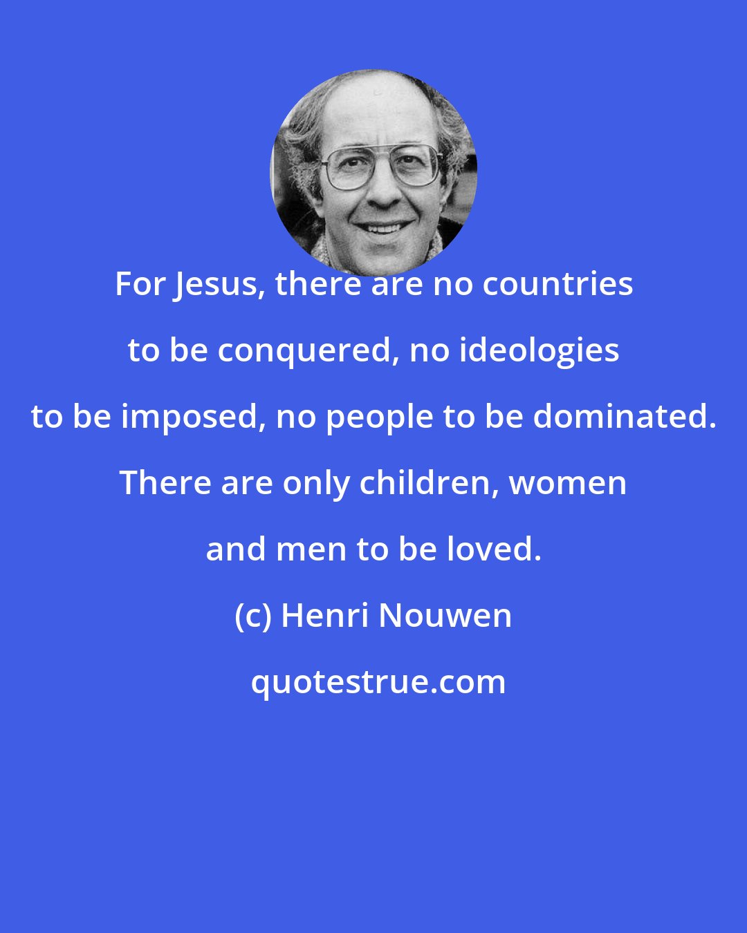 Henri Nouwen: For Jesus, there are no countries to be conquered, no ideologies to be imposed, no people to be dominated. There are only children, women and men to be loved.