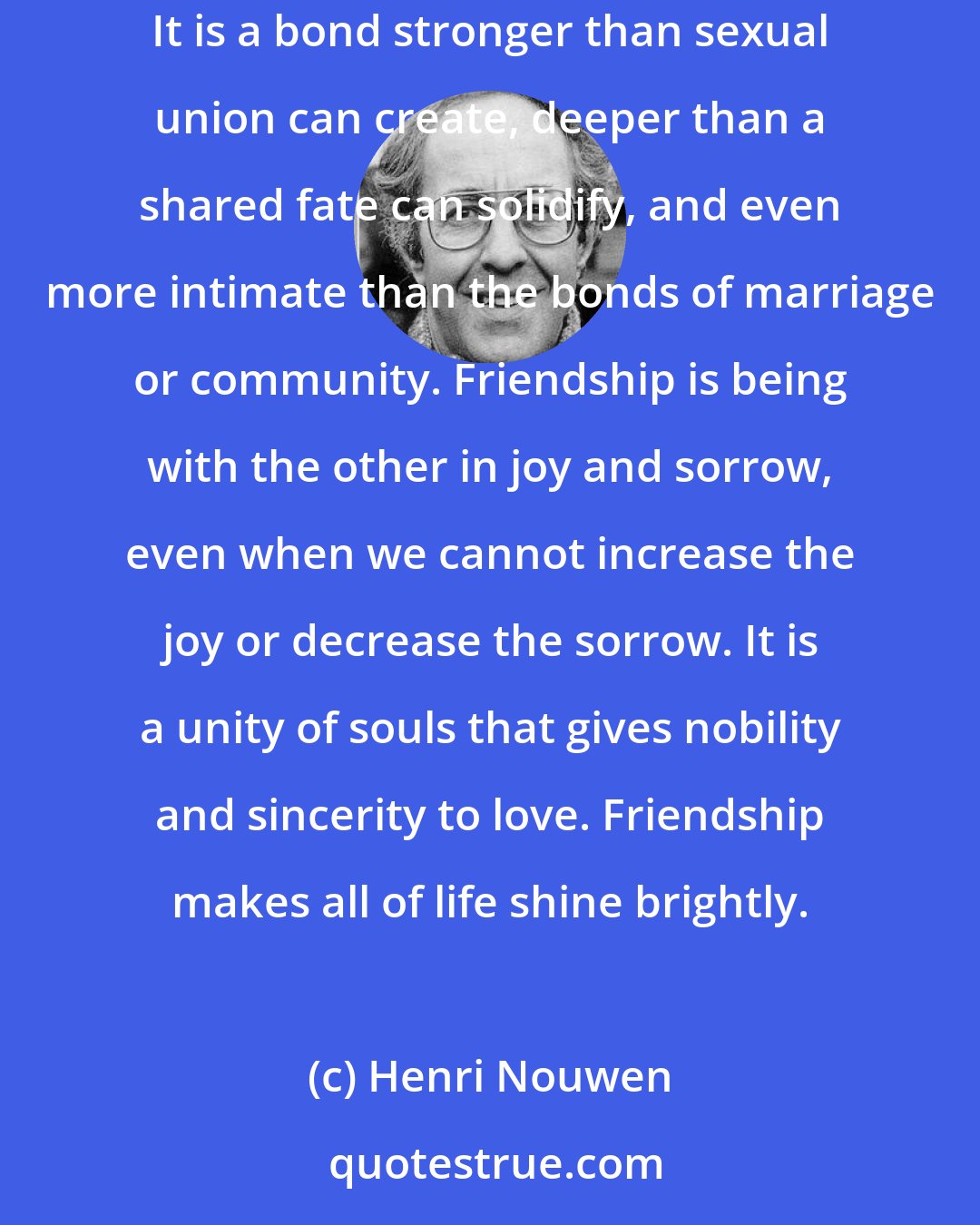 Henri Nouwen: Friendship is one of the greatest gifts a human being can receive. It is a bond beyond common goals, common interests, or common histories. It is a bond stronger than sexual union can create, deeper than a shared fate can solidify, and even more intimate than the bonds of marriage or community. Friendship is being with the other in joy and sorrow, even when we cannot increase the joy or decrease the sorrow. It is a unity of souls that gives nobility and sincerity to love. Friendship makes all of life shine brightly.