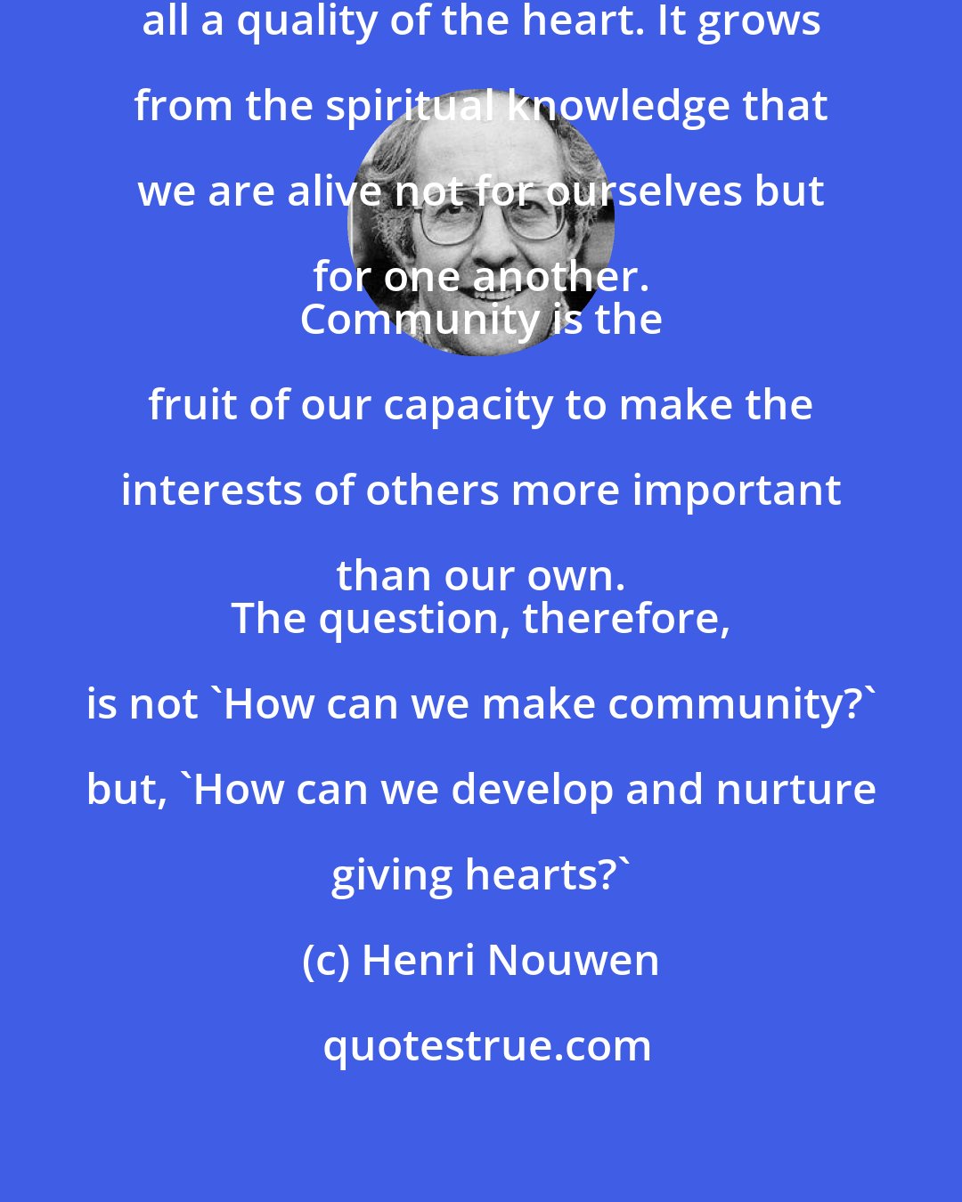 Henri Nouwen: However, community is first of all a quality of the heart. It grows from the spiritual knowledge that we are alive not for ourselves but for one another. 
 Community is the fruit of our capacity to make the interests of others more important than our own. 
 The question, therefore, is not 'How can we make community?' but, 'How can we develop and nurture giving hearts?'