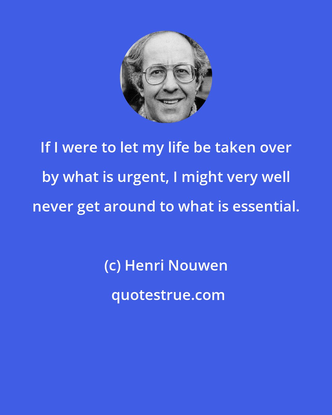 Henri Nouwen: If I were to let my life be taken over by what is urgent, I might very well never get around to what is essential.