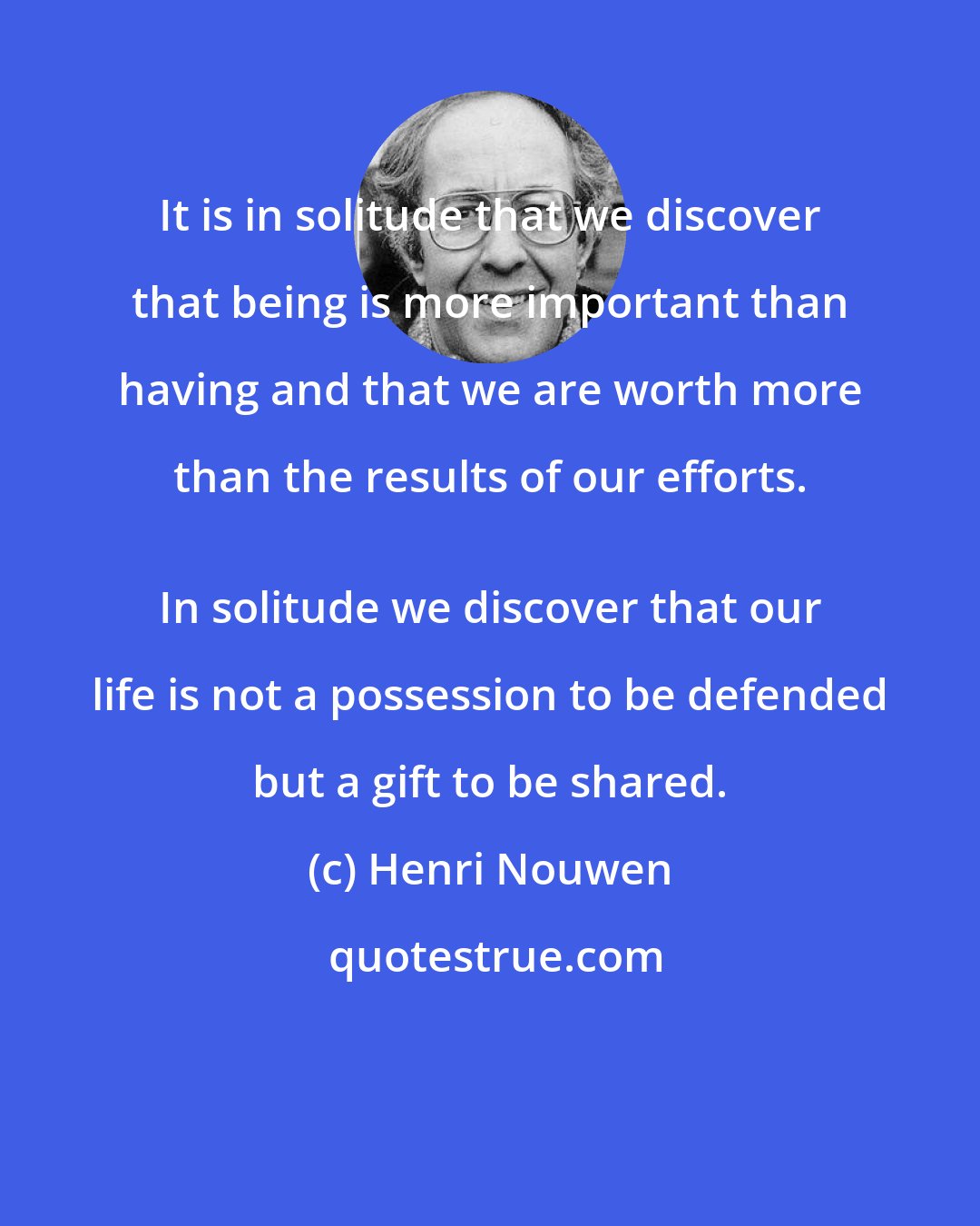 Henri Nouwen: It is in solitude that we discover that being is more important than having and that we are worth more than the results of our efforts. 
 In solitude we discover that our life is not a possession to be defended but a gift to be shared.