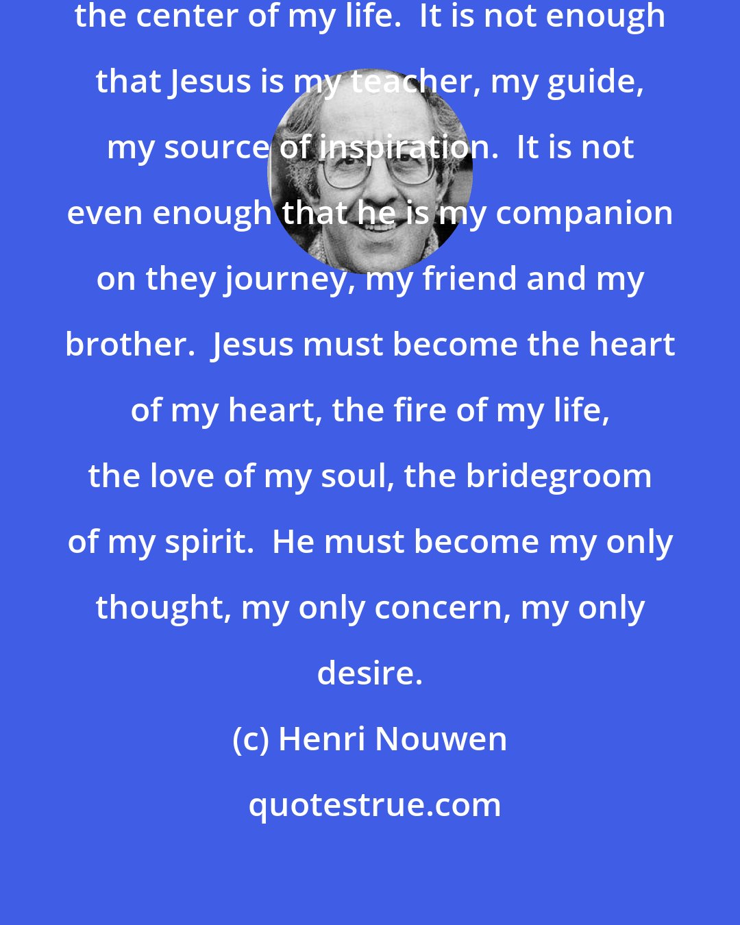 Henri Nouwen: Jesus has to be and become ever more the center of my life.  It is not enough that Jesus is my teacher, my guide, my source of inspiration.  It is not even enough that he is my companion on they journey, my friend and my brother.  Jesus must become the heart of my heart, the fire of my life, the love of my soul, the bridegroom of my spirit.  He must become my only thought, my only concern, my only desire.