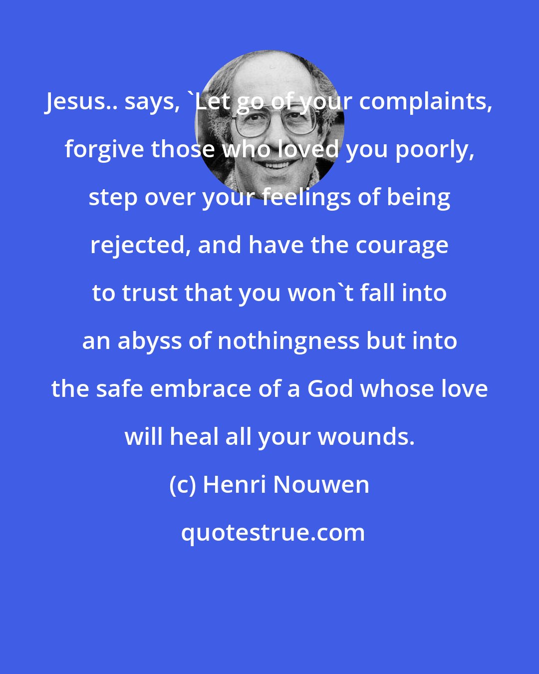 Henri Nouwen: Jesus.. says, 'Let go of your complaints, forgive those who loved you poorly, step over your feelings of being rejected, and have the courage to trust that you won't fall into an abyss of nothingness but into the safe embrace of a God whose love will heal all your wounds.