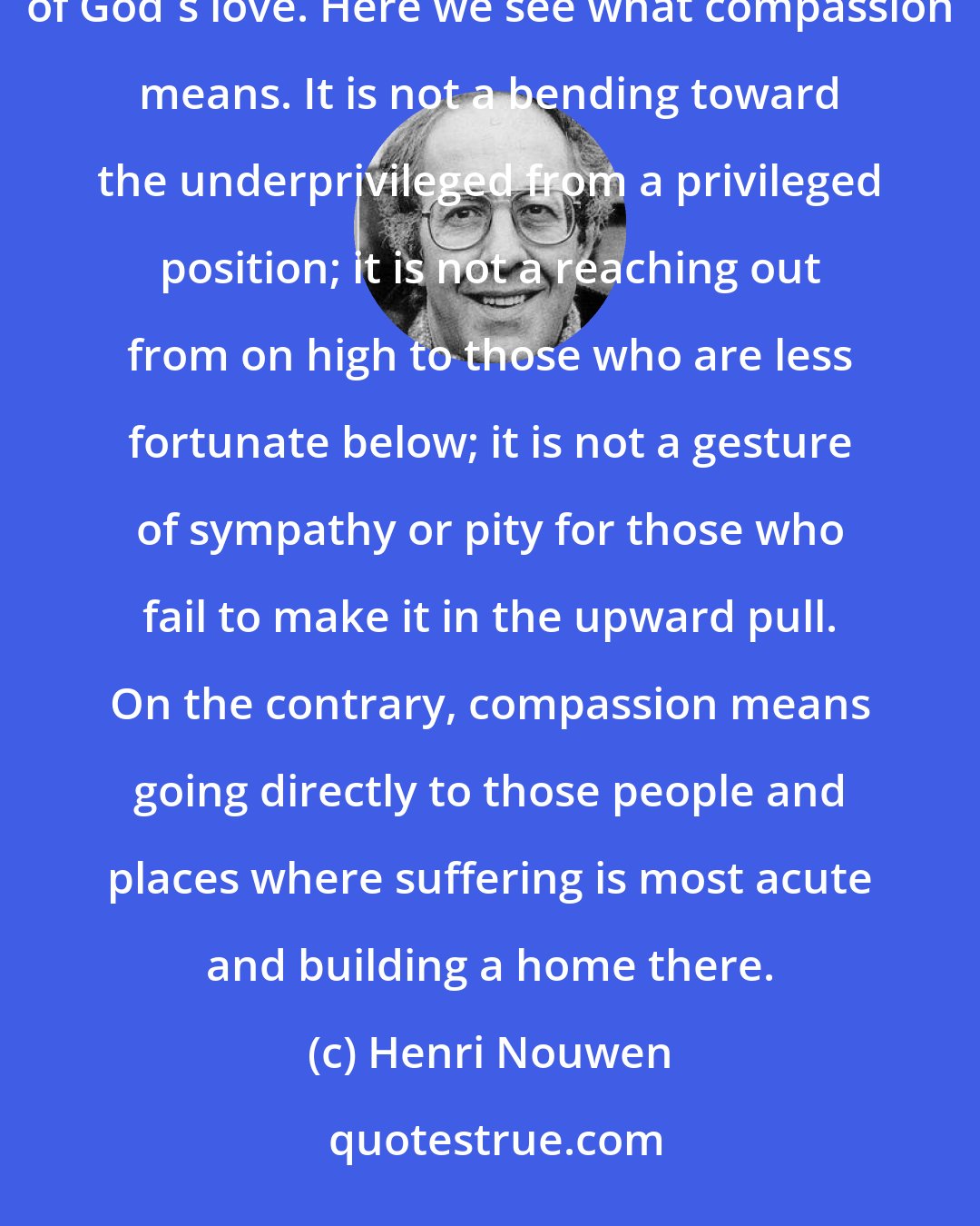 Henri Nouwen: Jesus' whole life and mission involve accepting powerlessness and revealing in this powerlessness the limitlessness of God's love. Here we see what compassion means. It is not a bending toward the underprivileged from a privileged position; it is not a reaching out from on high to those who are less fortunate below; it is not a gesture of sympathy or pity for those who fail to make it in the upward pull. On the contrary, compassion means going directly to those people and places where suffering is most acute and building a home there.