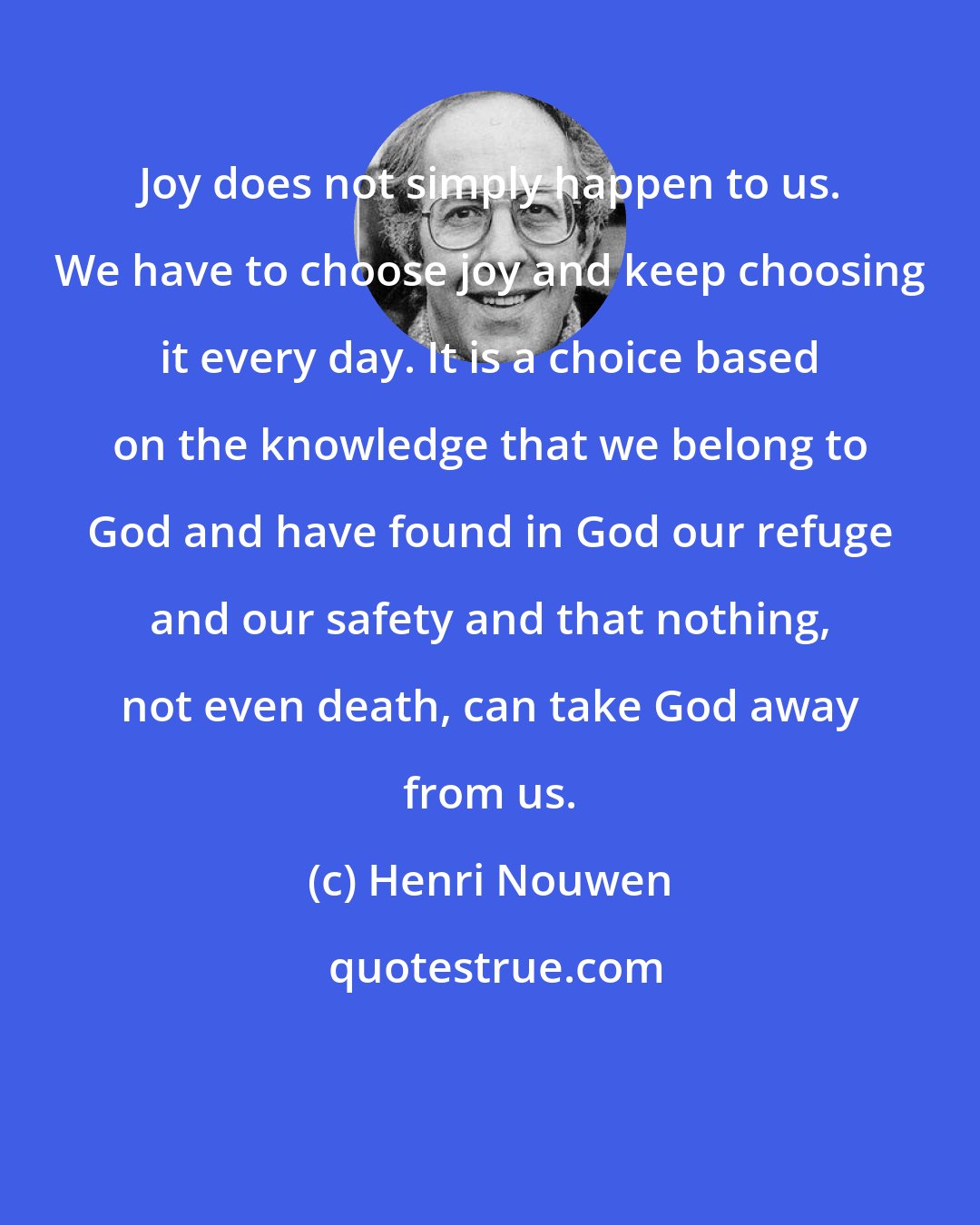 Henri Nouwen: Joy does not simply happen to us. We have to choose joy and keep choosing it every day. It is a choice based on the knowledge that we belong to God and have found in God our refuge and our safety and that nothing, not even death, can take God away from us.