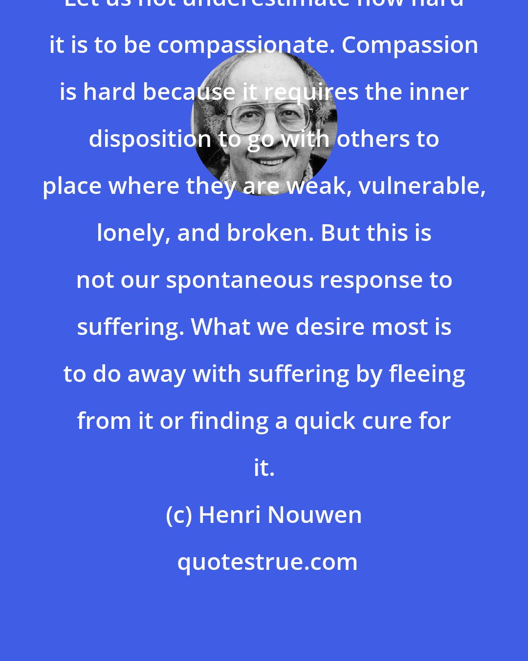 Henri Nouwen: Let us not underestimate how hard it is to be compassionate. Compassion is hard because it requires the inner disposition to go with others to place where they are weak, vulnerable, lonely, and broken. But this is not our spontaneous response to suffering. What we desire most is to do away with suffering by fleeing from it or finding a quick cure for it.