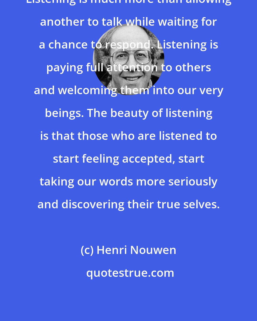 Henri Nouwen: Listening is much more than allowing another to talk while waiting for a chance to respond. Listening is paying full attention to others and welcoming them into our very beings. The beauty of listening is that those who are listened to start feeling accepted, start taking our words more seriously and discovering their true selves.