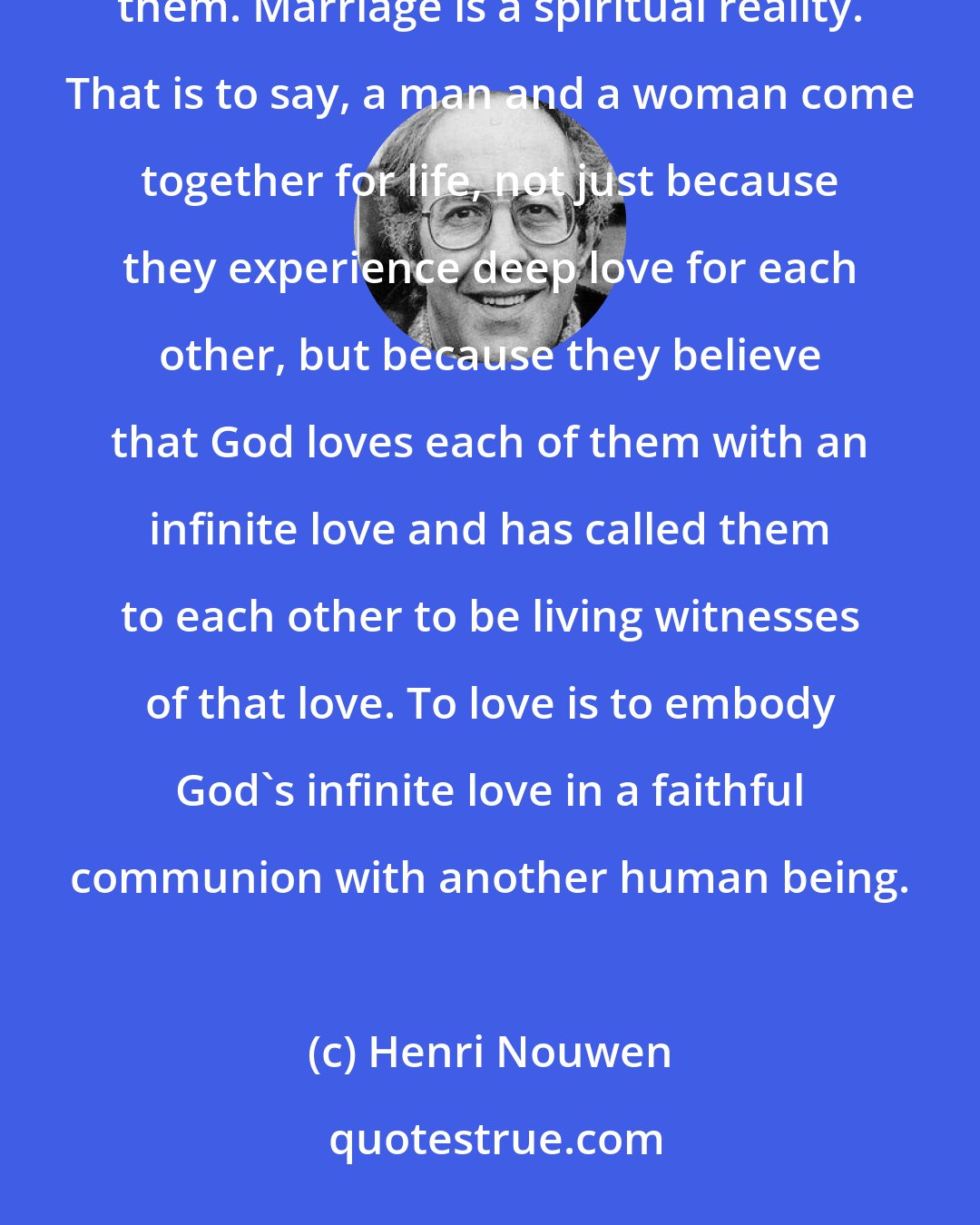 Henri Nouwen: ...marriage is foremost a vocation. Two people are called together to fulfill a mission that God has given them. Marriage is a spiritual reality. That is to say, a man and a woman come together for life, not just because they experience deep love for each other, but because they believe that God loves each of them with an infinite love and has called them to each other to be living witnesses of that love. To love is to embody God's infinite love in a faithful communion with another human being.