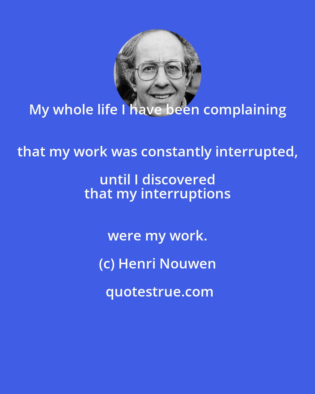 Henri Nouwen: My whole life I have been complaining 
 that my work was constantly interrupted, until I discovered 
 that my interruptions 
 were my work.