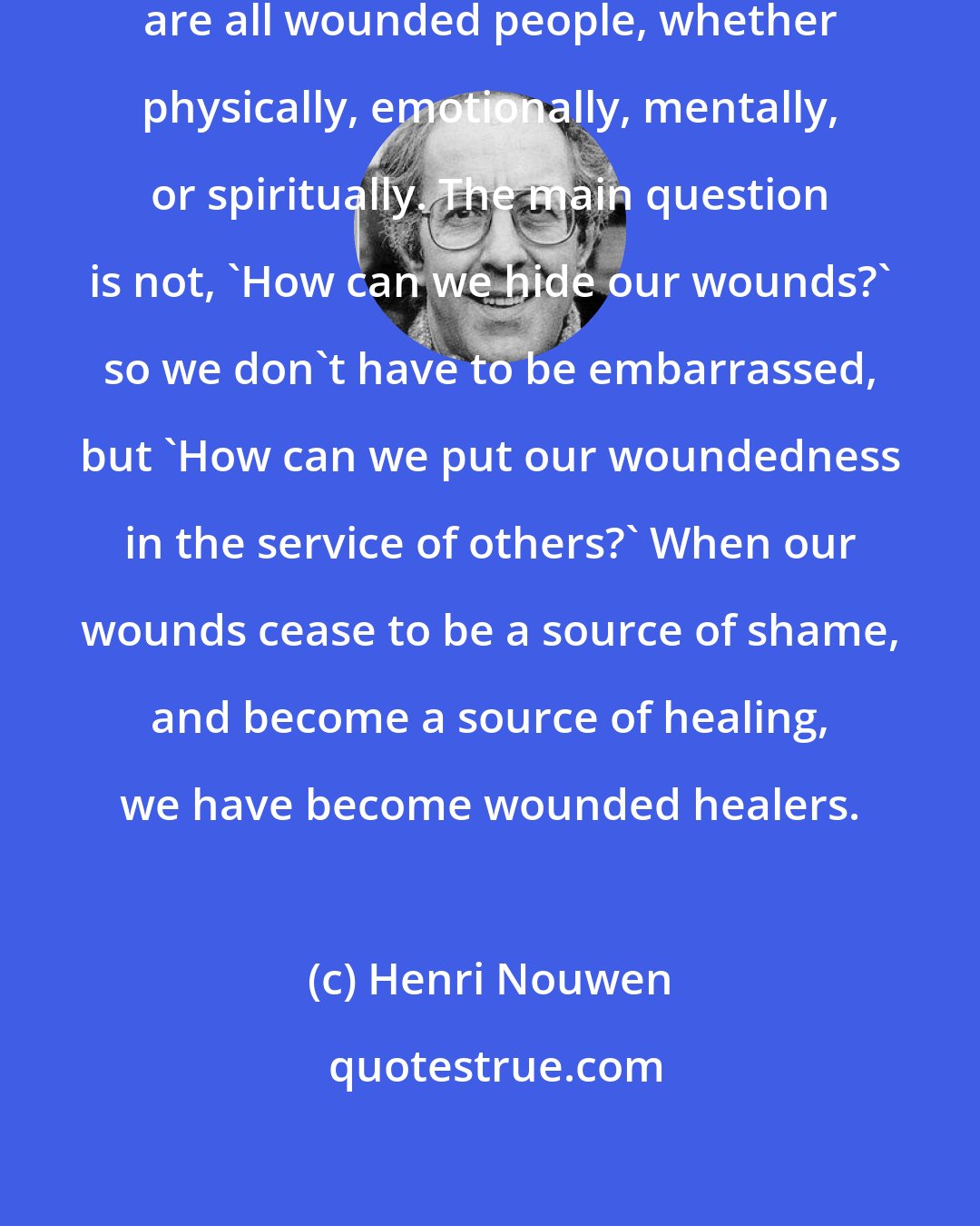 Henri Nouwen: Nobody escapes being wounded. We are all wounded people, whether physically, emotionally, mentally, or spiritually. The main question is not, 'How can we hide our wounds?' so we don't have to be embarrassed, but 'How can we put our woundedness in the service of others?' When our wounds cease to be a source of shame, and become a source of healing, we have become wounded healers.