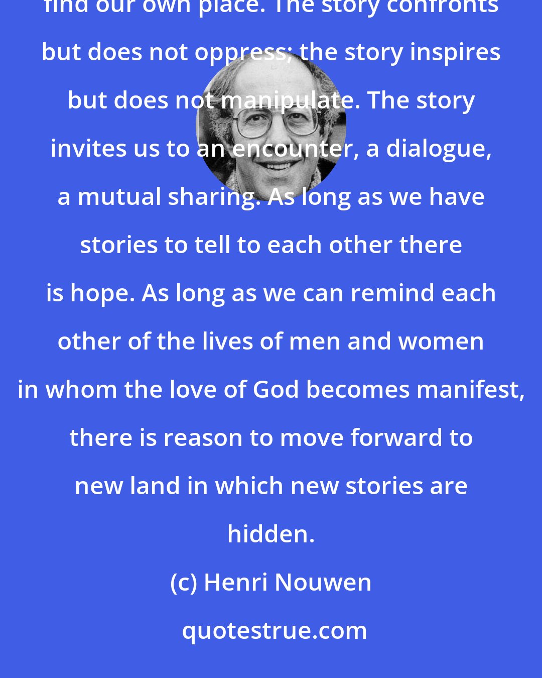 Henri Nouwen: One of the remarkable qualities of the story is that it creates space. We can dwell in a story, walk around, find our own place. The story confronts but does not oppress; the story inspires but does not manipulate. The story invites us to an encounter, a dialogue, a mutual sharing. As long as we have stories to tell to each other there is hope. As long as we can remind each other of the lives of men and women in whom the love of God becomes manifest, there is reason to move forward to new land in which new stories are hidden.