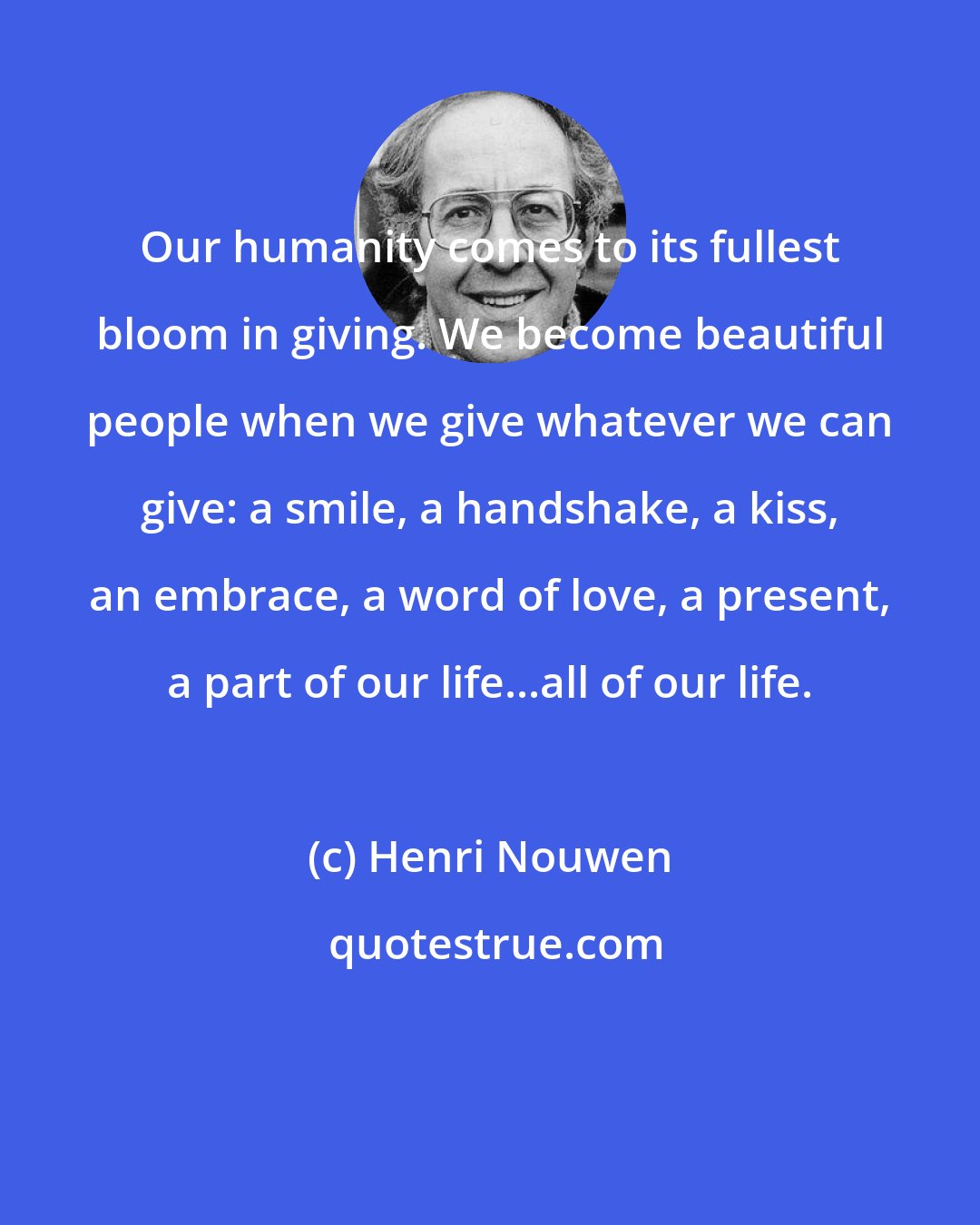 Henri Nouwen: Our humanity comes to its fullest bloom in giving. We become beautiful people when we give whatever we can give: a smile, a handshake, a kiss, an embrace, a word of love, a present, a part of our life...all of our life.