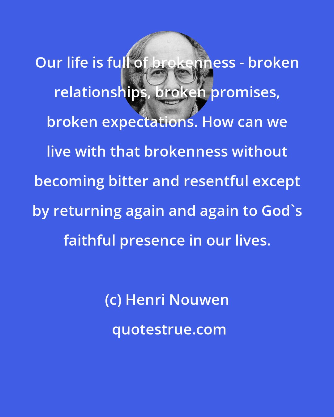 Henri Nouwen: Our life is full of brokenness - broken relationships, broken promises, broken expectations. How can we live with that brokenness without becoming bitter and resentful except by returning again and again to God's faithful presence in our lives.