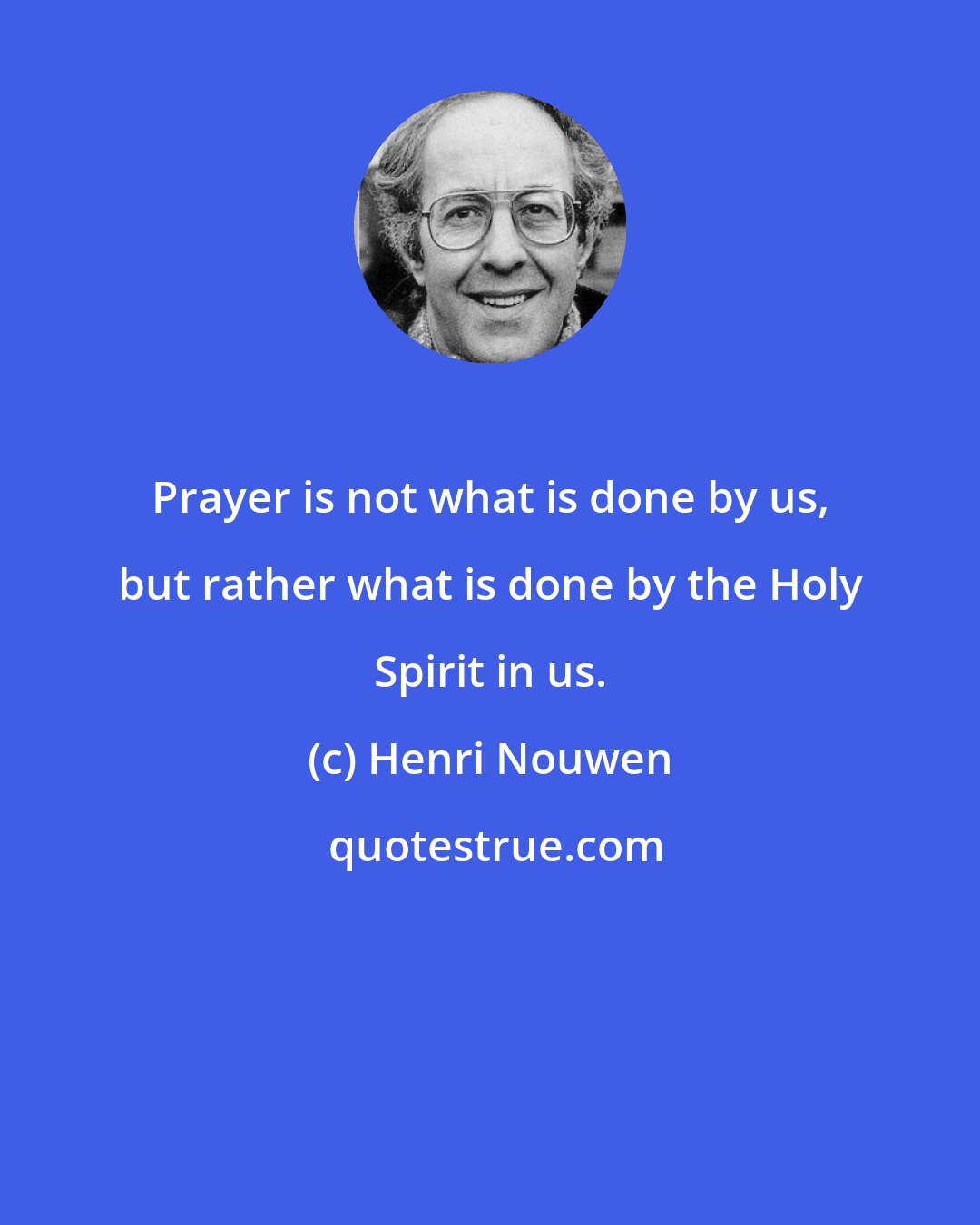 Henri Nouwen: Prayer is not what is done by us, but rather what is done by the Holy Spirit in us.