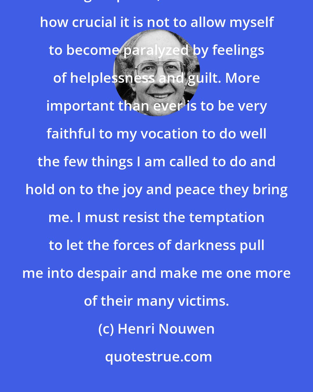 Henri Nouwen: The more I think about the human suffering in our world and my desire to offer a healing response, the more I realize how crucial it is not to allow myself to become paralyzed by feelings of helplessness and guilt. More important than ever is to be very faithful to my vocation to do well the few things I am called to do and hold on to the joy and peace they bring me. I must resist the temptation to let the forces of darkness pull me into despair and make me one more of their many victims.