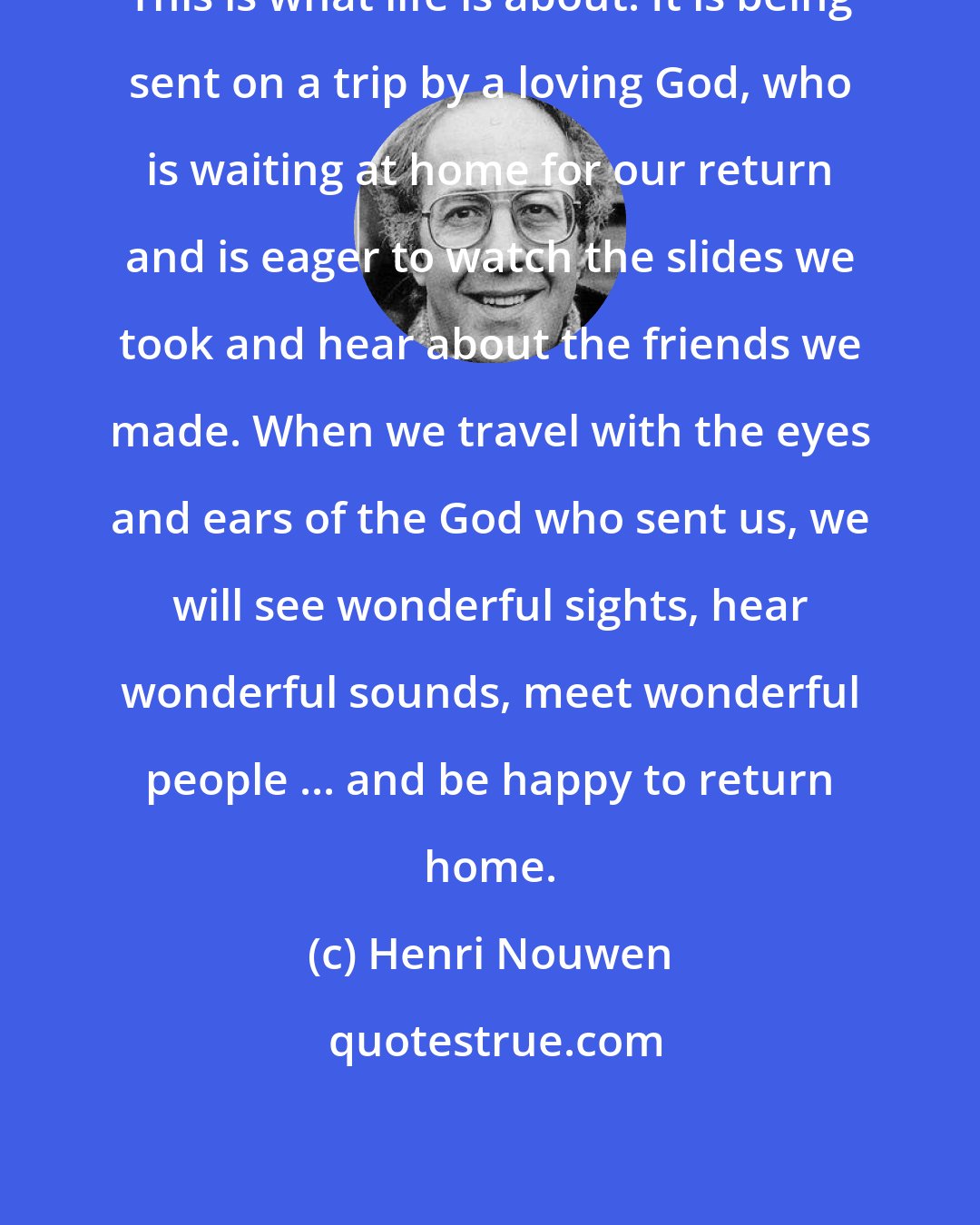 Henri Nouwen: This is what life is about. It is being sent on a trip by a loving God, who is waiting at home for our return and is eager to watch the slides we took and hear about the friends we made. When we travel with the eyes and ears of the God who sent us, we will see wonderful sights, hear wonderful sounds, meet wonderful people ... and be happy to return home.