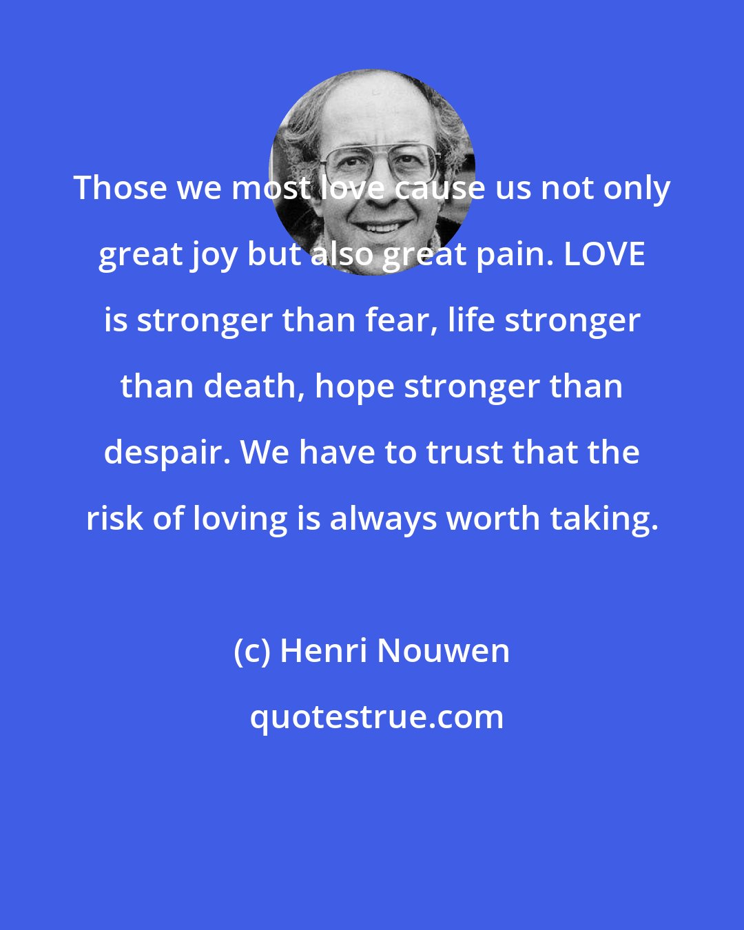 Henri Nouwen: Those we most love cause us not only great joy but also great pain. LOVE is stronger than fear, life stronger than death, hope stronger than despair. We have to trust that the risk of loving is always worth taking.