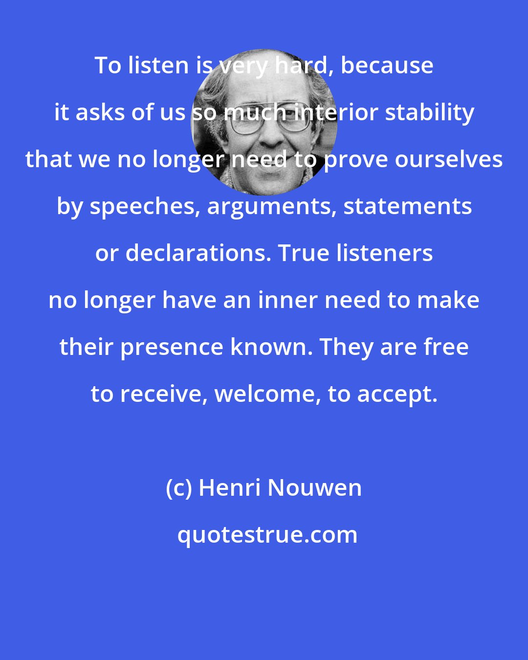 Henri Nouwen: To listen is very hard, because it asks of us so much interior stability that we no longer need to prove ourselves by speeches, arguments, statements or declarations. True listeners no longer have an inner need to make their presence known. They are free to receive, welcome, to accept.