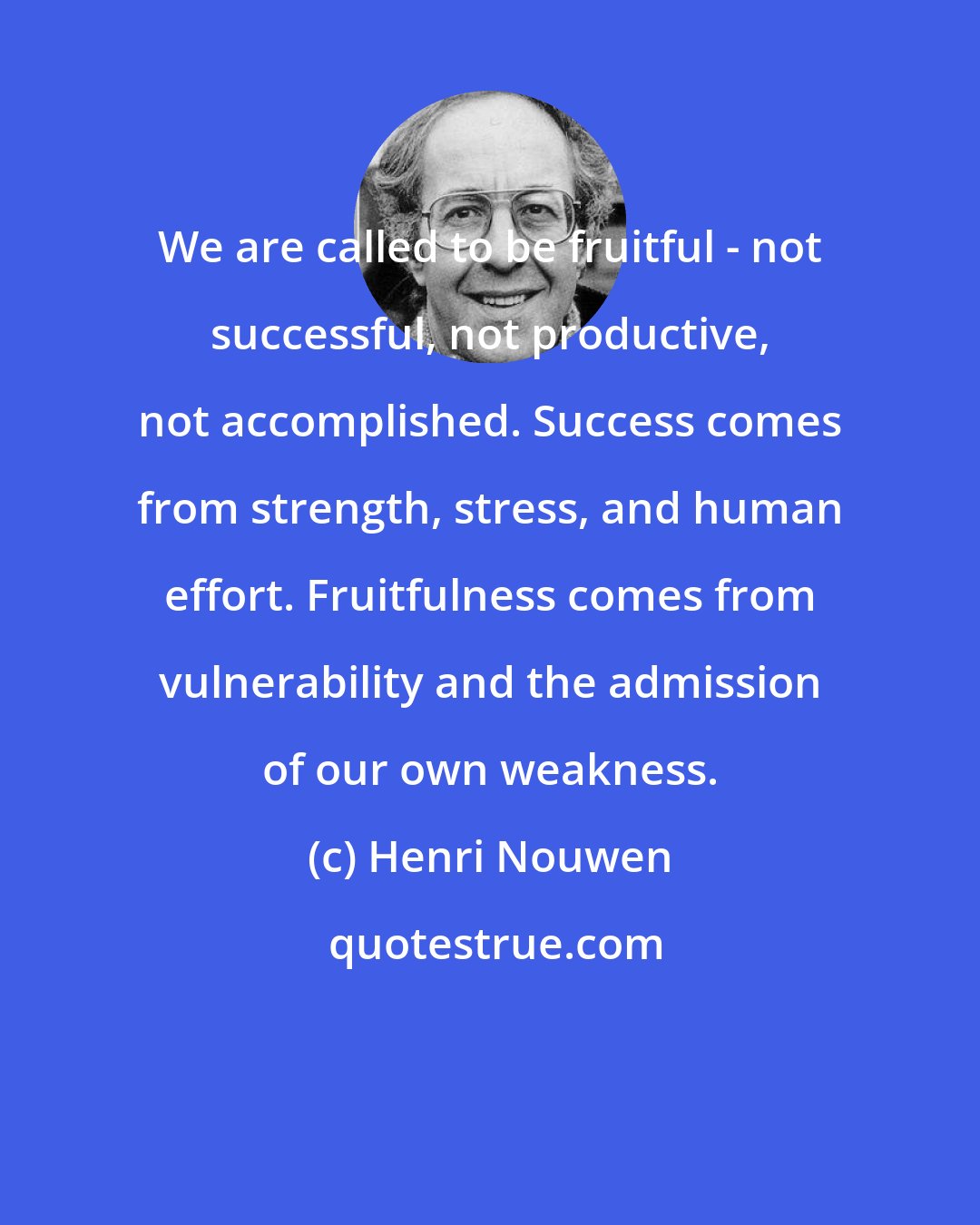 Henri Nouwen: We are called to be fruitful - not successful, not productive, not accomplished. Success comes from strength, stress, and human effort. Fruitfulness comes from vulnerability and the admission of our own weakness.