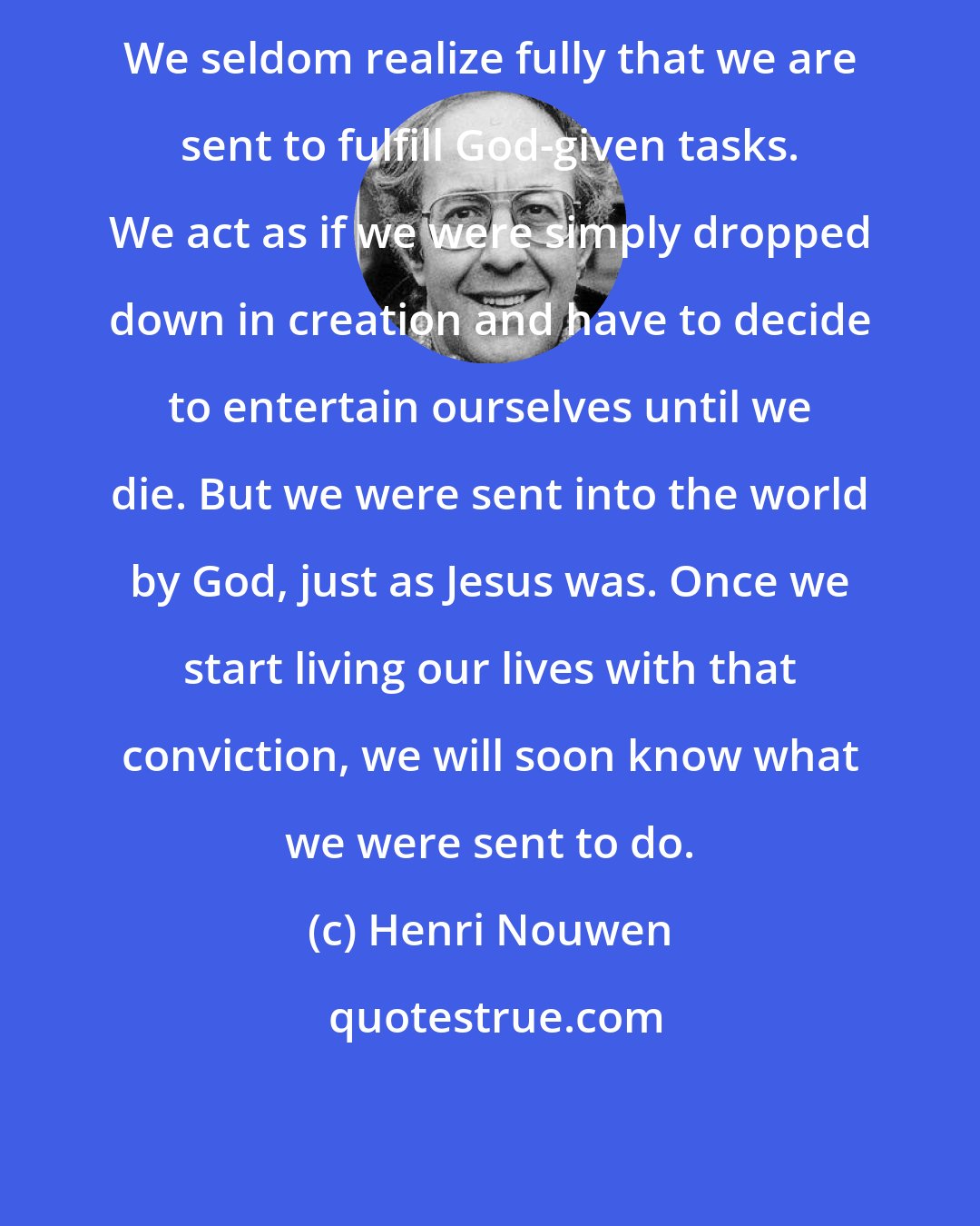 Henri Nouwen: We seldom realize fully that we are sent to fulfill God-given tasks. We act as if we were simply dropped down in creation and have to decide to entertain ourselves until we die. But we were sent into the world by God, just as Jesus was. Once we start living our lives with that conviction, we will soon know what we were sent to do.