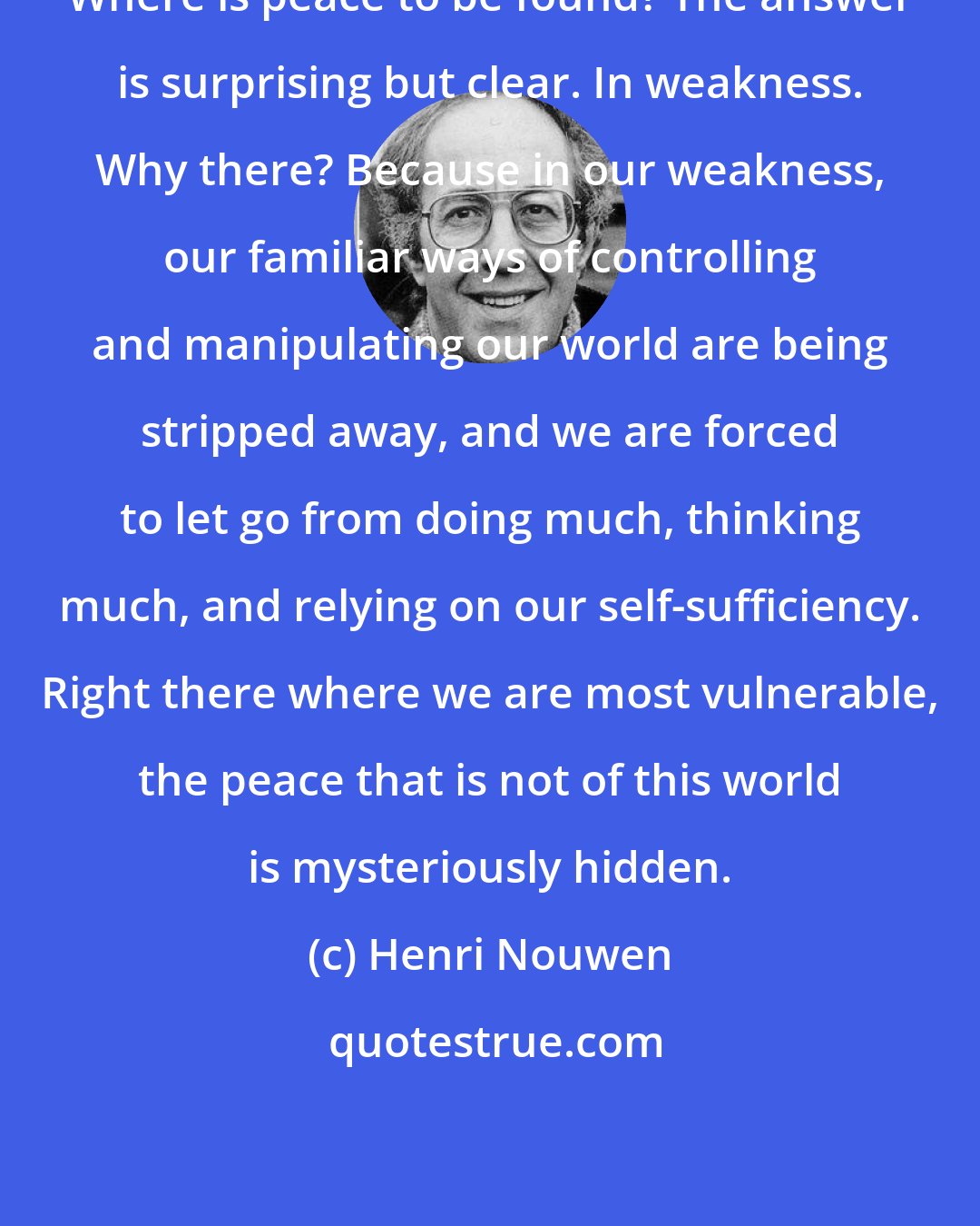 Henri Nouwen: Where is peace to be found? The answer is surprising but clear. In weakness. Why there? Because in our weakness, our familiar ways of controlling and manipulating our world are being stripped away, and we are forced to let go from doing much, thinking much, and relying on our self-sufficiency. Right there where we are most vulnerable, the peace that is not of this world is mysteriously hidden.