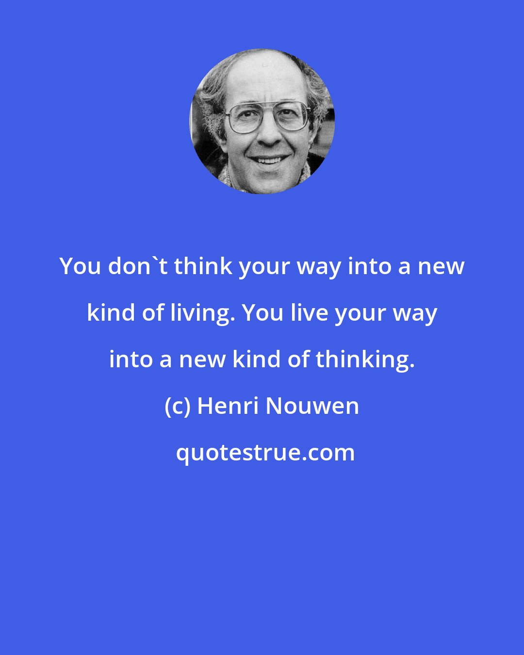 Henri Nouwen: You don't think your way into a new kind of living. You live your way into a new kind of thinking.