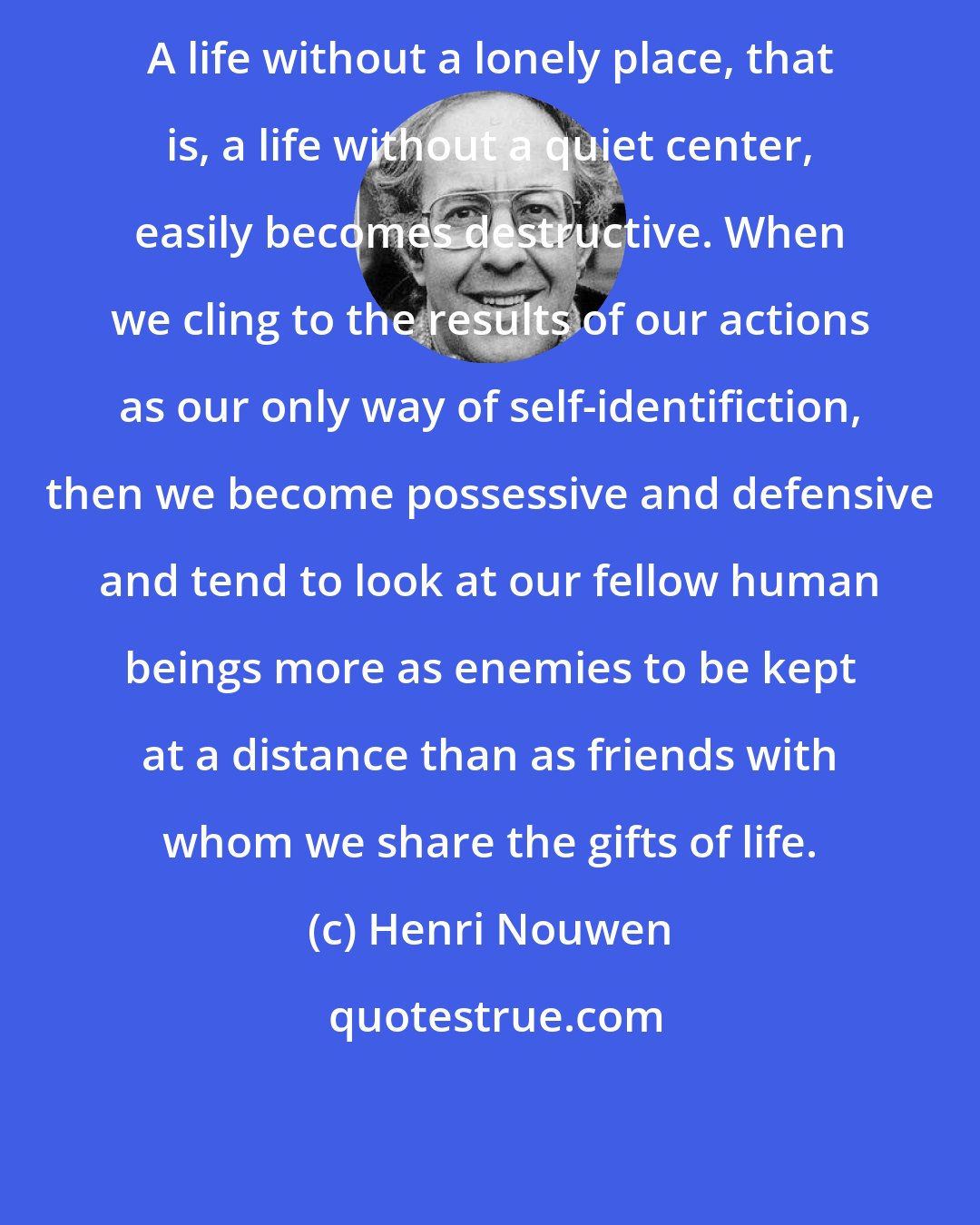 Henri Nouwen: A life without a lonely place, that is, a life without a quiet center, easily becomes destructive. When we cling to the results of our actions as our only way of self-identifiction, then we become possessive and defensive and tend to look at our fellow human beings more as enemies to be kept at a distance than as friends with whom we share the gifts of life.