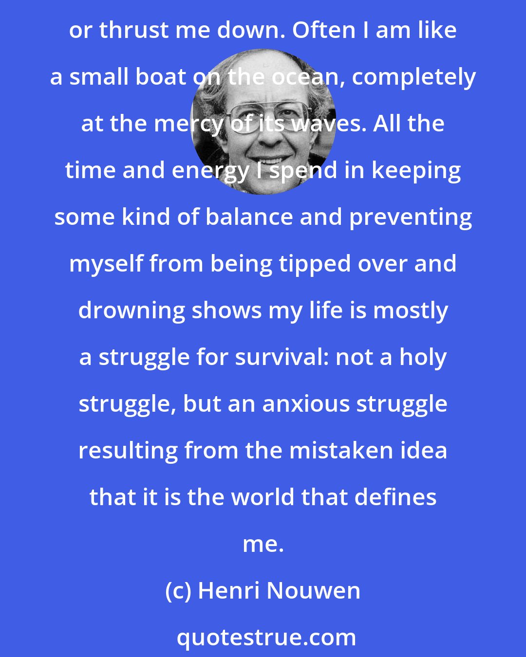 Henri Nouwen: A little criticism makes me angry, and a little rejection makes me depressed. A little praise raises my spirits, and a little success excites me. It takes very little to raise me up or thrust me down. Often I am like a small boat on the ocean, completely at the mercy of its waves. All the time and energy I spend in keeping some kind of balance and preventing myself from being tipped over and drowning shows my life is mostly a struggle for survival: not a holy struggle, but an anxious struggle resulting from the mistaken idea that it is the world that defines me.