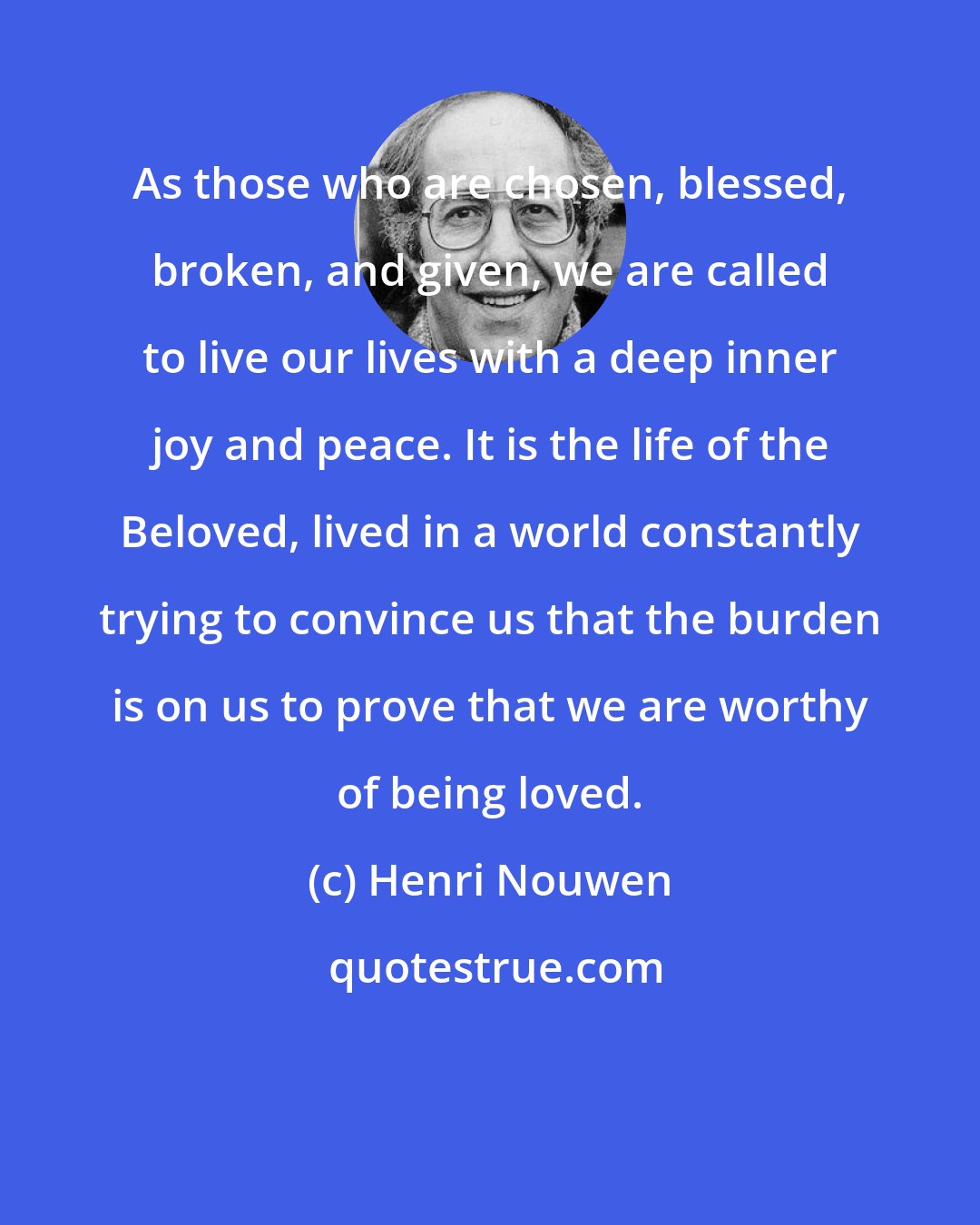 Henri Nouwen: As those who are chosen, blessed, broken, and given, we are called to live our lives with a deep inner joy and peace. It is the life of the Beloved, lived in a world constantly trying to convince us that the burden is on us to prove that we are worthy of being loved.