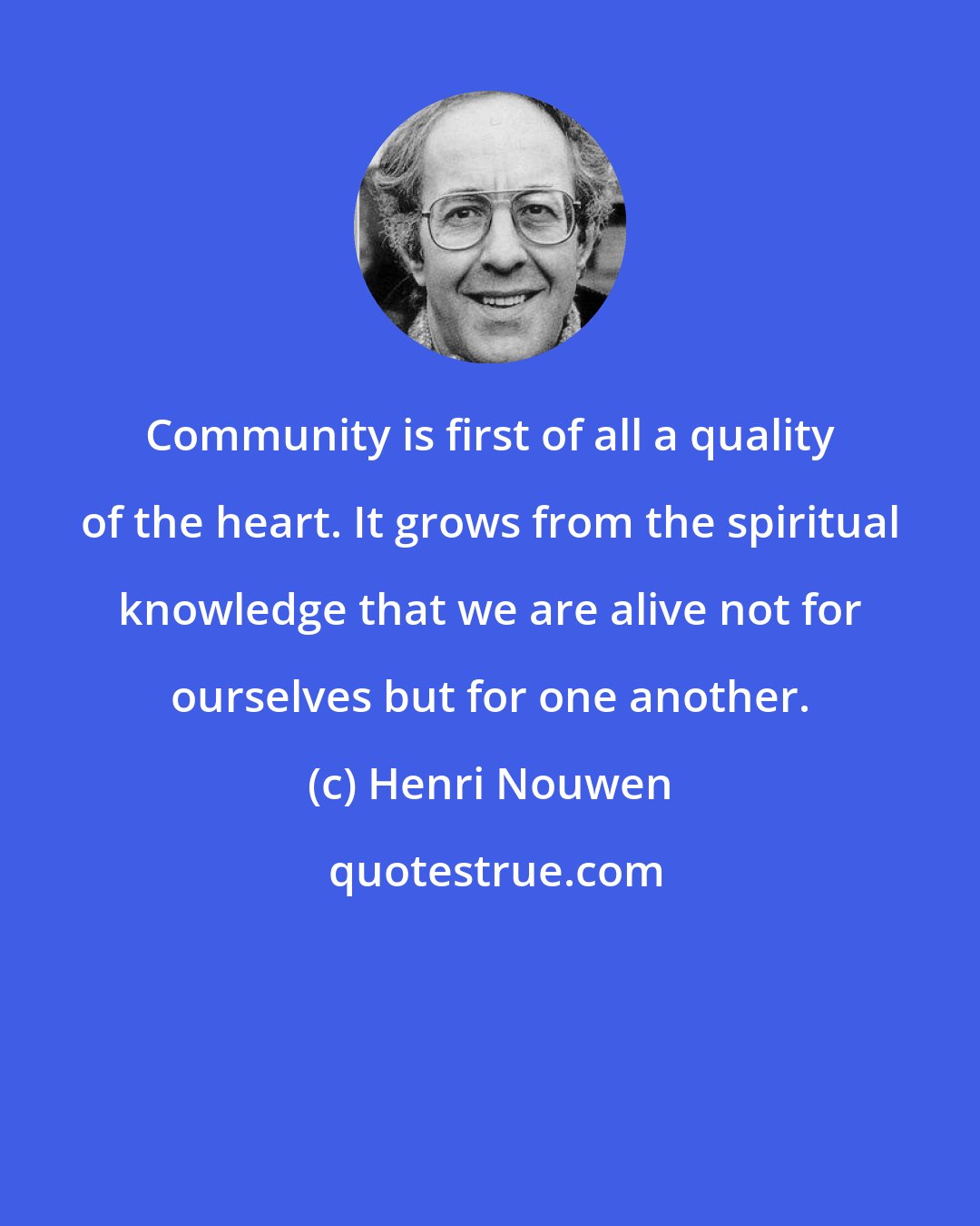 Henri Nouwen: Community is first of all a quality of the heart. It grows from the spiritual knowledge that we are alive not for ourselves but for one another.