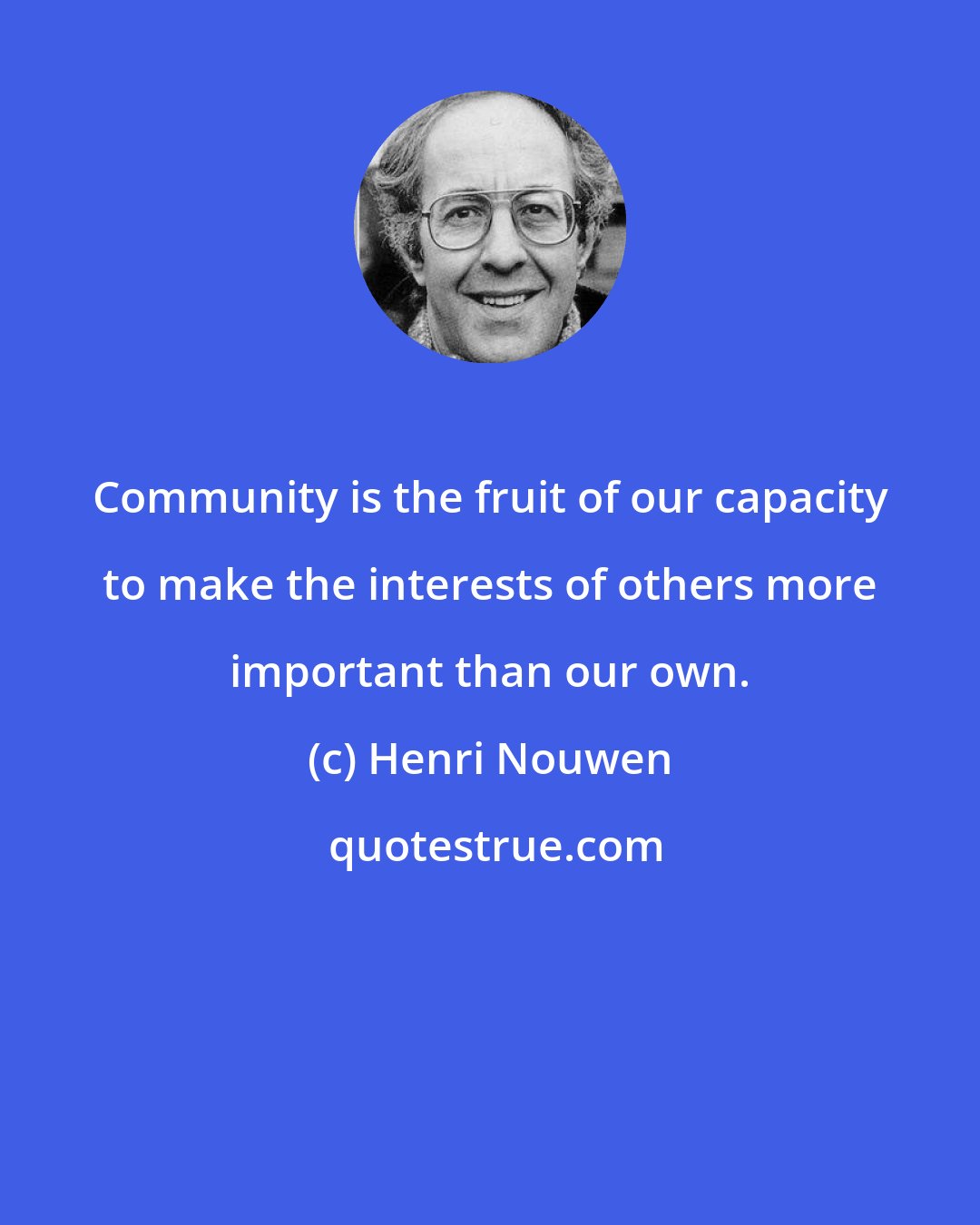 Henri Nouwen: Community is the fruit of our capacity to make the interests of others more important than our own.