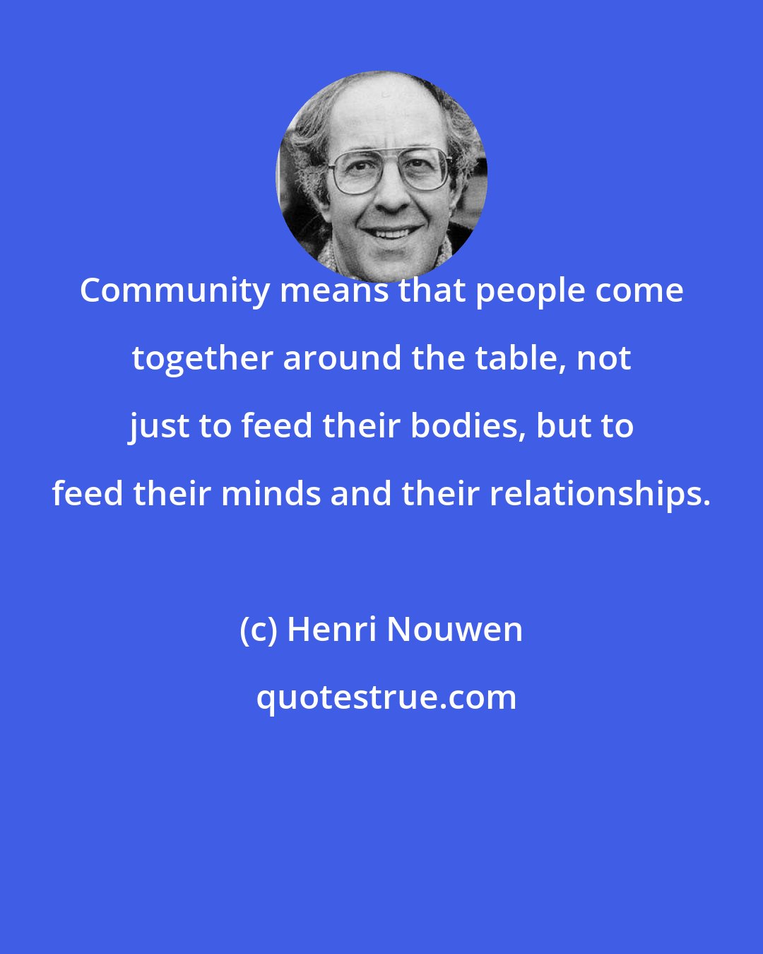 Henri Nouwen: Community means that people come together around the table, not just to feed their bodies, but to feed their minds and their relationships.