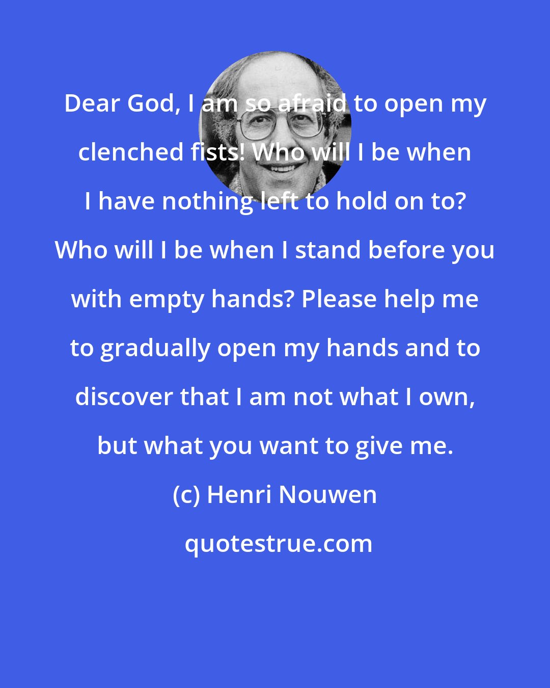 Henri Nouwen: Dear God, I am so afraid to open my clenched fists! Who will I be when I have nothing left to hold on to? Who will I be when I stand before you with empty hands? Please help me to gradually open my hands and to discover that I am not what I own, but what you want to give me.