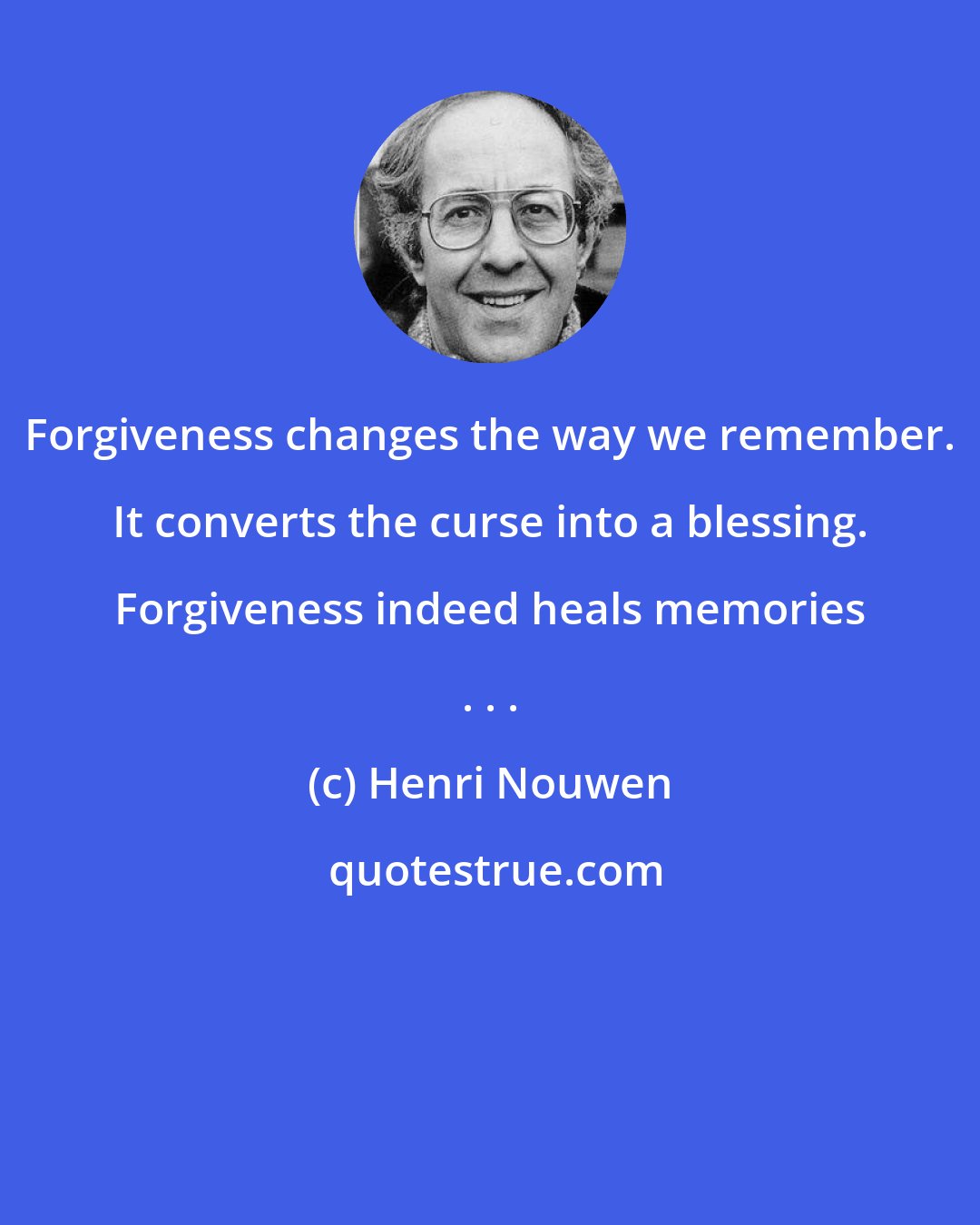 Henri Nouwen: Forgiveness changes the way we remember. It converts the curse into a blessing. Forgiveness indeed heals memories . . .