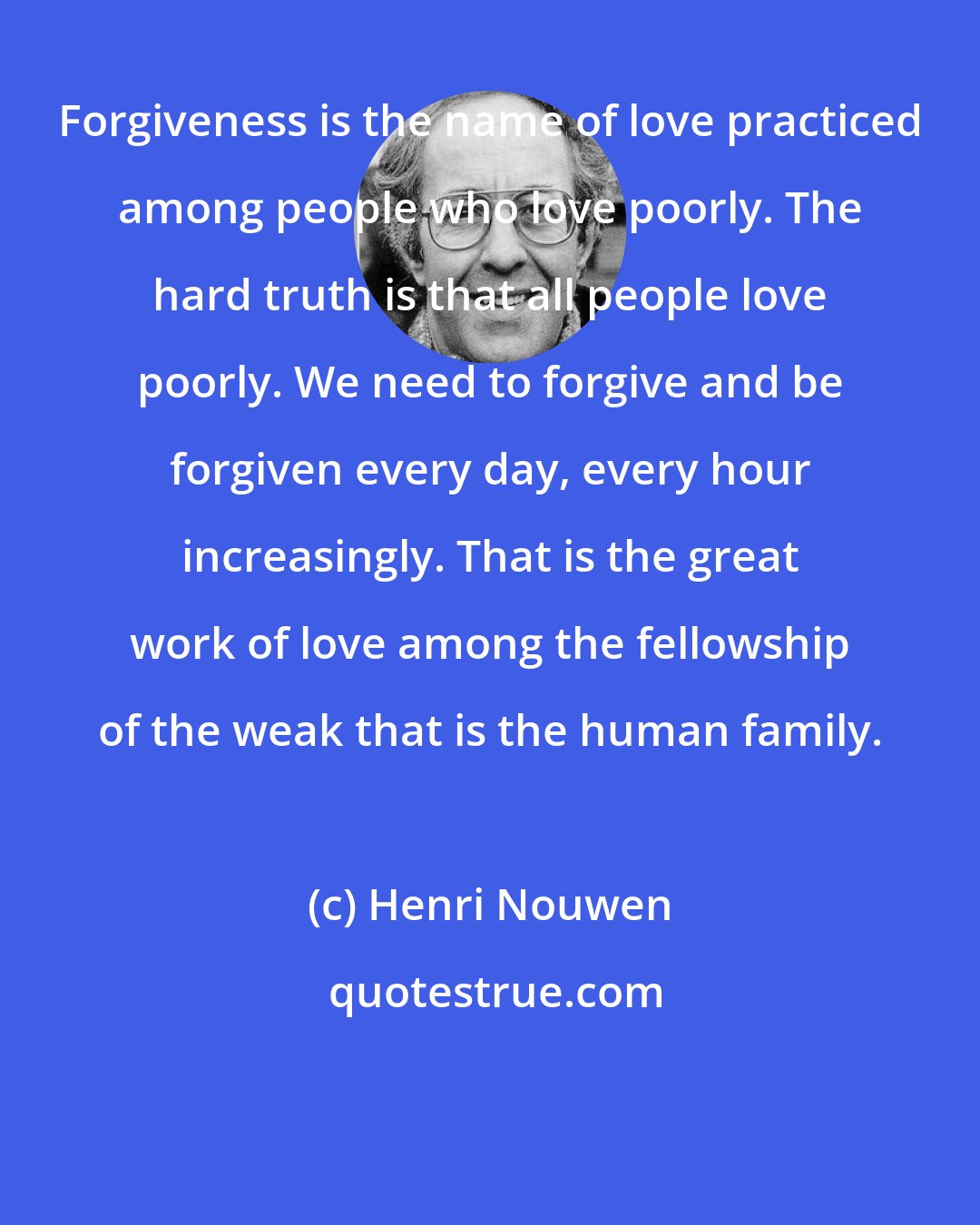 Henri Nouwen: Forgiveness is the name of love practiced among people who love poorly. The hard truth is that all people love poorly. We need to forgive and be forgiven every day, every hour increasingly. That is the great work of love among the fellowship of the weak that is the human family.