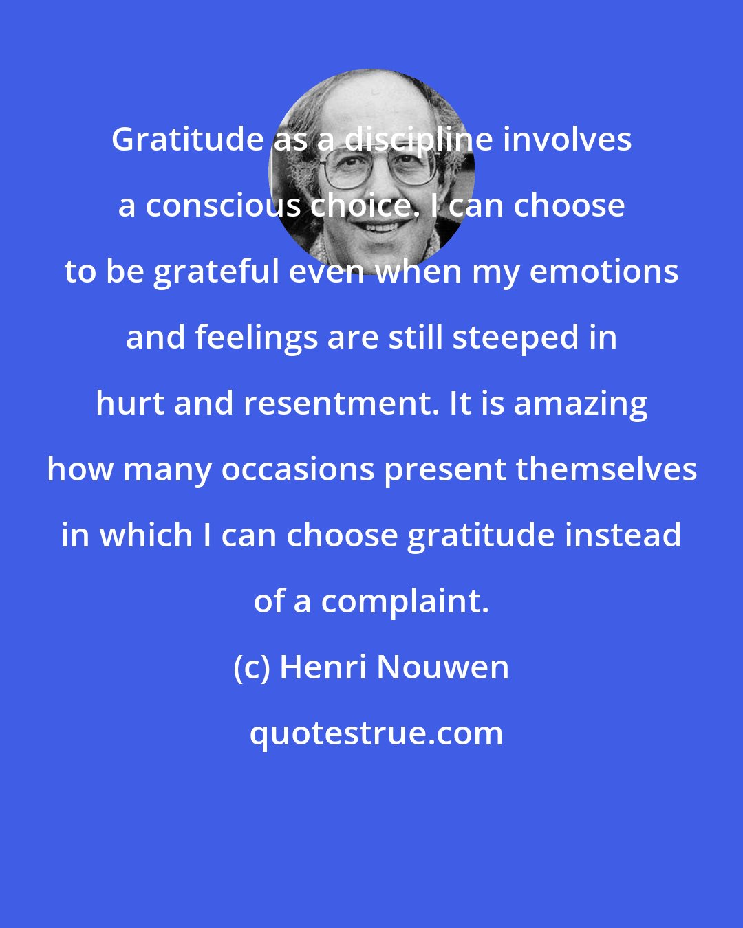 Henri Nouwen: Gratitude as a discipline involves a conscious choice. I can choose to be grateful even when my emotions and feelings are still steeped in hurt and resentment. It is amazing how many occasions present themselves in which I can choose gratitude instead of a complaint.